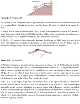 Figura	6-56 	Problema	79.
80	Calcule	o	módulo	da	força	de	arrasto	a	que	está	sujeito	um	míssil	de	53	cm	de	diâmetro	voando	a	250
m/s	em	baixa	altitude.	Suponha	que	a	massa	específica	do	ar	é	1,2	kg/m3
	e	o	coeficiente	de	arrasto	C	é
0,75.
81	Um	ciclista	se	move	em	um	círculo	de	25,0	m	de	raio	a	uma	velocidade	constante	de	9,00	m/s.	A
massa	do	conjunto	ciclista-bicicleta	é	85,0	kg.	Calcule	o	módulo	(a)	da	força	de	atrito	que	a	pista	exerce
sobre	a	bicicleta	e	(b)	da	força	resultante	que	a	pista	exerce	sobre	a	bicicleta.
82	Na	Fig.	 6-57,	 um	 carro	 (sem	 sustentação	 negativa),	 dirigido	 por	 um	 dublê,	 passa	 pelo	 alto	 de	 um
morro	cuja	seção	transversal	pode	ser	aproximada	por	uma	circunferência	de	raio	R	=	250	m.	Qual	é	a
maior	velocidade	para	a	qual	o	carro	não	perde	contato	com	a	estrada	no	alto	do	morro?
Figura	6-57 	Problema	82.
83	V
ocê	precisa	empurrar	um	caixote	até	um	atracadouro.	O	caixote	pesa	165	N.	O	coeficiente	de	atrito
estático	entre	o	caixote	e	o	piso	é	0,51,	e	o	coeficiente	de	atrito	cinético	é	0,32.	A	força	que	você	exerce
sobre	o	caixote	é	horizontal.	(a)	Qual	deve	ser	o	módulo	da	força	para	que	o	caixote	comece	a	se	mover?
(b)	Qual	deve	ser	o	módulo	da	força,	depois	que	o	caixote	começa	a	se	mover,	para	que	se	mova	com
velocidade	constante?	(c)	Se,	depois	que	o	caixote	começar	a	se	mover,	o	módulo	da	força	tiver	o	valor
calculado	em	(a),	qual	será	o	módulo	da	aceleração	do	caixote?
84	Na	Fig.	6-58,	uma	força	 	é	aplicada	a	um	caixote	de	massa	m	que	repousa	em	um	piso;	o	coeficiente
de	 atrito	 estático	 entre	 o	 caixote	 e	 o	 piso	 é	 μs.	 O	 ângulo	 θ	 é	 inicialmente	 0°,	 mas	 é	 gradualmente
aumentado,	fazendo	com	que	a	direção	da	força	gire	no	sentido	horário.	Durante	a	rotação,	a	intensidade
da	força	é	continuamente	ajustada	para	que	o	caixote	permaneça	na	iminência	de	se	mover.	Para	μs	 =
0,70,	(a)	plote	a	razão	F/mg	em	função	de	θ	e	(b)	determine	o	ângulo	θinf	para	o	qual	a	razão	se	torna
infinita.	(c)	Se	o	piso	é	lubrificado,	o	valor	de	θinf	aumenta,	diminui,	ou	permanece	inalterado?	(d)	Qual	é
o	valor	de	θinf	para	μs	=	0,60?
 