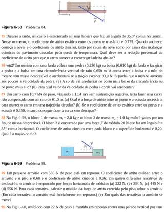 Figura	6-58 	Problema	84.
85	Durante	a	tarde,	um	carro	é	estacionado	em	uma	ladeira	que	faz	um	ângulo	de	35,0°	com	a	horizontal.
Nesse	 momento,	 o	 coeficiente	 de	 atrito	 estático	 entre	 os	 pneus	 e	 o	 asfalto	 é	 0,725.	 Quando	 anoitece,
começa	a	nevar	e	o	coeficiente	de	atrito	diminui,	tanto	por	causa	da	neve	como	por	causa	das	mudanças
químicas	 do	 pavimento	 causadas	 pela	 queda	 de	 temperatura.	 Qual	 deve	 ser	 a	 redução	 percentual	 do
coeficiente	de	atrito	para	que	o	carro	comece	a	escorregar	ladeira	abaixo?
86	 Um	menino	com	uma	funda	coloca	uma	pedra	(0,250	kg)	na	bolsa	(0,010	kg)	da	funda	e	faz	girar
a	pedra	e	a	bolsa	em	uma	circunferência	vertical	de	raio	0,650	m.	A	corda	entre	a	bolsa	e	a	mão	do
menino	tem	massa	desprezível	e	arrebentará	se	a	tração	exceder	33,0	N.	Suponha	que	o	menino	aumente
aos	poucos	a	velocidade	da	pedra.	(a)	A	corda	vai	arrebentar	no	ponto	mais	baixo	da	circunferência	ou
no	ponto	mais	alto?	(b)	Para	qual	valor	da	velocidade	da	pedra	a	corda	vai	arrebentar?
87	Um	carro	com	10,7	kN	de	peso,	viajando	a	13,4	m/s	sem	sustentação	negativa,	tenta	fazer	uma	curva
não	compensada	com	um	raio	de	61,0	m.	(a)	Qual	é	a	força	de	atrito	entre	os	pneus	e	a	estrada	necessária
para	manter	o	carro	em	uma	trajetória	circular?	(b)	Se	o	coeficiente	de	atrito	estático	entre	os	pneus	e	a
estrada	é	0,350,	o	carro	consegue	fazer	a	curva	sem	derrapar?
88	Na	Fig.	6-59,	o	bloco	1	de	massa	m1	=	2,0	kg	e	o	bloco	2	de	massa	m2	=	1,0	kg	estão	ligados	por	um
fio,	de	massa	desprezível.	O	bloco	2	é	empurrado	por	uma	força	 	de	módulo	20	N	que	faz	um	ângulo	θ	=
35°	com	a	horizontal.	O	coeficiente	de	atrito	cinético	entre	cada	bloco	e	a	superfície	horizontal	é	0,20.
Qual	é	a	tração	do	fio?
Figura	6-59 	Problema	88.
89	Um	pequeno	armário	com	556	N	de	peso	está	em	repouso.	O	coeficiente	de	atrito	estático	entre	o
armário	 e	 o	 piso	 é	 0,68	 e	 o	 coeficiente	 de	 atrito	 cinético	 é	 0,56.	 Em	 quatro	 diferentes	 tentativas	 de
deslocá-lo,	o	armário	é	empurrado	por	forças	horizontais	de	módulos	(a)	222	N,	(b)	334	N,	(c)	445	N	e
(d)	556	N.	Para	cada	tentativa,	calcule	o	módulo	da	força	de	atrito	exercida	pelo	piso	sobre	o	armário.
(Em	cada	tentativa,	o	armário	está	inicialmente	em	repouso.)	(e)	Em	quais	das	tentativas	o	armário	se
move?
90	Na	Fig.	6-60,	um	bloco	com	22	N	de	peso	é	mantido	em	repouso	contra	uma	parede	vertical	por	uma
 