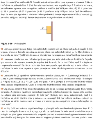 força	horizontal	 	de	módulo	60	N.	O	coeficiente	de	atrito	estático	entre	a	parede	e	o	bloco	é	0,55	e	o
coeficiente	de	atrito	cinético	é	0,38.	Em	seis	experimentos,	uma	segunda	força	 	é	aplicada	ao	bloco,
paralelamente	à	parede,	com	os	seguintes	módulos	e	sentidos:	(a)	34	N	para	cima,	(b)	12	N	para	cima,
(c)	48	N	para	cima,	(d)	62	N	para	cima,	(e)	10	N	para	baixo	e	(f)	18	N	para	baixo.	Qual	é	o	módulo	da
força	de	atrito	que	age	sobre	o	bloco	em	cada	experimento?	Em	que	experimentos	o	bloco	se	move	(g)
para	cima	e	(h)	para	baixo?	(i)	Em	que	experimentos	a	força	de	atrito	é	para	baixo?
Figura	6-60 	Problema	90.
91	Um	bloco	escorrega	para	baixo	com	velocidade	constante	em	um	plano	inclinado	de	ângulo	θ.	 Em
seguida,	o	bloco	é	lançado	para	cima	no	mesmo	plano	com	velocidade	inicial	v0.	(a)	Que	distância	o
bloco	sobe	até	parar?	(b)	Depois	de	parar,	o	bloco	torna	a	escorregar	para	baixo?	Justifique	sua	resposta.
92	Uma	curva	circular	em	uma	rodovia	é	projetada	para	uma	velocidade	máxima	de	60	km/h.	Suponha
que	os	carros	não	possuem	sustentação	negativa.	(a)	Se	o	raio	da	curva	é	150	m,	qual	é	o	ângulo	de
compensação	 correto?	 (b)	 Se	 a	 curva	 não	 fosse	 compensada,	 qual	 deveria	 ser	 o	 valor	 mínimo	 do
coeficiente	de	atrito	entre	os	pneus	e	o	piso	para	que	os	carros	não	derrapassem	ao	entrarem	na	curva	a
60	km/h?
93	Uma	caixa	de	1,5	kg	está	em	repouso	em	uma	superfície	quando,	em	t	=	0,	uma	força	horizontal	 	=
(1,8t) 	N	(com	t	em	segundos)	é	aplicada	à	caixa.	A	aceleração	da	caixa	em	função	do	tempo	t	é	dada	por
	=	0	para	0	≤	t	≤	2,8	s	e	 	=	(1,2t	–	2,4) 	m/s2
	para	t	>	2,8	s.	(a)	Qual	é	o	coeficiente	de	atrito	estático
entre	a	caixa	e	a	superfície?	(b)	Qual	é	o	coeficiente	de	atrito	cinético	entre	a	caixa	e	a	superfície?
94	Uma	criança	com	140	N	de	peso	está	sentada	no	alto	de	um	escorrega	que	faz	um	ângulo	de	25°	com	a
horizontal.	A	criança	se	mantém	no	mesmo	lugar	segurando	os	lados	do	escorrega.	Quando	solta	as	mãos,
ela	 adquire	 uma	 aceleração	 constante	 de	 0,86	 m/s2
	 (dirigida	 para	 baixo,	 naturalmente).	 Qual	 é	 o
coeficiente	 de	 atrito	 cinético	 entre	 a	 criança	 e	 o	 escorrega?	 (b)	 Que	 valores	 máximo	 e	 mínimo	 do
coeficiente	 de	 atrito	 estático	 entre	 a	 criança	 e	 o	 escorrega	 são	 compatíveis	 com	 as	 informações	 do
enunciado?
95	Na	Fig.	6-61,	um	faxineiro	caprichoso	limpa	o	piso	aplicando	ao	cabo	do	esfregão	uma	força	 .	O
cabo	faz	um	ângulo	θ	com	a	vertical,	e	μs	e	μk	são	os	coeficientes	de	atrito	estático	e	cinético	entre	o
esfregão	e	o	piso.	Ignore	a	massa	do	cabo	e	suponha	que	toda	a	massa	m	do	esfregão	está	concentrada	no
pano	de	chão.	(a)	Se	o	pano	de	chão	se	move	ao	longo	do	piso	com	velocidade	constante,	qual	é	o	valor
 