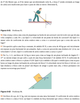 de	F?	(b)	Mostre	que,	se	θ	for	menor	que	um	determinado	valor	θ0,	a	força	 	(ainda	orientada	ao	longo
do	cabo)	será	insuficiente	para	fazer	o	pano	de	chão	se	mover.	Determine	θ0.
Figura	6-61 	Problema	95.
96	Uma	criança	coloca	uma	cesta	de	piquenique	na	borda	de	um	carrossel	com	4,6	m	de	raio	que	dá	uma
volta	completa	a	cada	30	s.	(a)	Qual	é	a	velocidade	de	um	ponto	da	borda	do	carrossel?	(b)	Qual	é	o
menor	valor	do	coeficiente	de	atrito	estático	entre	a	cesta	e	o	carrossel	para	que	a	cesta	não	saia	do
lugar?
97	Um	operário	aplica	uma	força	constante,	de	módulo	85	N,	a	uma	caixa	de	40	kg	que	está	inicialmente
em	repouso	no	piso	horizontal	de	um	armazém.	Após	a	caixa	ter	percorrido	uma	distância	de	1,4	m,	sua
velocidade	é	1,0	m/s.	Qual	é	o	coeficiente	de	atrito	cinético	entre	a	caixa	e	o	piso?
98	Na	Fig.	6-62,	um	bloco	de	5,0	kg	se	move	para	cima	ao	longo	de	um	plano	inclinado	de	ângulo	θ	=
37°	ao	mesmo	tempo	em	que	sofre	a	ação	de	uma	força	horizontal	 	de	módulo	50	N.	O	coeficiente	de
atrito	cinético	entre	o	bloco	e	o	plano	é	0,30.	Qual	é	(a)	o	módulo	e	(b)	qual	o	sentido	(para	cima	ou	para
baixo	ao	longo	do	plano	inclinado)	da	aceleração	do	bloco?	A	velocidade	inicial	do	bloco	é	4,0	m/s.	(c)
Que	distância	o	bloco	sobe	no	plano?	(d)	Depois	de	atingir	o	ponto	mais	alto,	o	bloco	permanece	em
repouso	ou	escorrega	para	baixo?
Figura	6-62 	Problema	98.
99	Um	bloco	de	aço,	de	11	kg,	está	em	repouso	em	uma	mesa	horizontal.	O	coeficiente	de	atrito	estático
entre	o	bloco	e	a	mesa	é	0,52.	(a)	Qual	é	o	módulo	da	força	horizontal	que	coloca	o	bloco	na	iminência
 