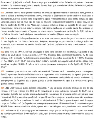 de	se	mover?	(b)	Qual	é	o	módulo	de	uma	força	que,	atuando	60°	acima	da	horizontal,	coloca	o	bloco	na
iminência	de	se	mover?	(c)	Qual	é	o	módulo	de	uma	força	que,	atuando	60°	abaixo	da	horizontal,	coloca
o	bloco	na	iminência	de	se	mover?
100	Um	esqui	adere	à	neve	quando	é	deixado	em	repouso.	Quando	o	esqui	se	desloca	na	neve,	porém,	o
atrito	o	aquece	e	derrete	parcialmente	a	neve,	reduzindo	o	coeficiente	de	atrito	cinético	e	facilitando	o
deslizamento.	Encerar	o	esqui	torna-o	repelente	à	água	e	reduz	ainda	mais	o	atrito	com	a	camada	de	água.
Uma	loja	anuncia	que	um	novo	tipo	de	esqui	de	plástico	é	especialmente	repelente	à	água	e	que,	em	um
declive	moderado	de	200	m	nos	Alpes,	um	esquiador	reduziu	o	tempo	de	descida	de	61	s	com	esquis
convencionais	para	42	s	com	os	novos	esquis.	Determine	o	módulo	da	aceleração	média	do	esquiador	(a)
com	 os	 esquis	 convencionais	 e	 (b)	 com	 os	 novos	 esquis.	 Supondo	 uma	 inclinação	 de	 3,0°,	 calcule	 o
coeficiente	de	atrito	cinético	(c)	para	os	esquis	convencionais	e	(d)	para	os	novos	esquis.
101	Brincando	nas	vizinhanças	do	canteiro	de	obras	de	uma	estrada,	uma	criança	cai	em	uma	encosta	que
faz	 um	 ângulo	 de	 35°	 com	 a	 horizontal.	 Enquanto	 escorrega	 encosta	 abaixo,	 a	 criança	 sofre	 uma
aceleração	para	cima	com	um	módulo	de	0,50	m/s2
.	Qual	é	o	coeficiente	de	atrito	cinético	entre	a	criança
e	a	encosta?
102	 Uma	 força	 de	 100	 N,	 que	 faz	 um	 ângulo	 θ	 para	 cima	 com	 um	 piso	 horizontal,	 é	 aplicada	 a	 uma
cadeira	de	25,0	kg	em	repouso	no	piso.	Se	θ	=	0°,	determine	(a)	a	componente	horizontal	Fh	da	força
aplicada	e	(b)	o	módulo	FN	da	força	normal	exercida	pelo	piso	sobre	a	cadeira.	Se	θ	=	30,0°,	determine
(c)	Fh	e	(d)	FN.	Se	θ	=	60,0°,	determine	(e)	Fh	e	(f)	FN.	Suponha	que	o	coeficiente	de	atrito	estático	entre
a	cadeira	e	o	piso	é	0,420.	A	cadeira	escorrega	ou	permanece	em	repouso	se	θ	é	(g)	0°,	(h)	30,0°	e	(i)
60,0°?
103	Uma	corda	pode	suportar	uma	tração	máxima	de	40	N	sem	se	partir.	Uma	criança	amarra	uma	pedra
de	0,37	kg	em	uma	das	extremidades	da	corda	e,	segurando	a	outra	extremidade,	faz	a	pedra	girar	em	uma
circunferência	vertical	de	0,91	m	de	raio,	aumentando	lentamente	a	velocidade	até	a	corda	arrebentar.	(a)
Em	que	ponto	da	trajetória	está	a	pedra	quando	a	corda	arrebenta?	(b)	Qual	é	a	velocidade	da	pedra
quando	a	corda	arrebenta?
104	 Um	trenó	para	quatro	pessoas	(massa	total	=	630	kg)	desce	um	trecho	retilíneo	no	alto	de	uma
encosta.	 O	 trecho	 retilíneo	 tem	 80,0	 m	 de	 comprimento	 e	 uma	 inclinação	 constante	 de	 10,2°	 com	 a
horizontal.	Suponha	que	o	efeito	combinado	do	atrito	e	do	arrasto	do	ar	produz	sobre	o	trenó	uma	força
constante	de	62,0	N	para	cima,	paralela	à	encosta.	Responda	às	perguntas	a	seguir	usando	três	algarismos
significativos.	(a)	Se	a	velocidade	do	trenó	no	início	da	reta	é	6,20	m/s,	quanto	tempo	o	trenó	leva	para
chegar	ao	final	da	reta?	(b)	Suponha	que	os	ocupantes	reduzam	os	efeitos	do	atrito	e	do	arrasto	do	ar	para
42,0	N.	Para	a	mesma	velocidade	inicial,	quanto	tempo	o	trenó	agora	leva	para	descer	o	trecho	retilíneo?
105	Um	bloco	de	40	N	escorrega	para	baixo	em	uma	rampa	que	faz	um	ângulo	de	25°	com	a	horizontal.
Se	a	aceleração	do	bloco	é	0,80	m/s2
	para	cima,	qual	é	o	coeficiente	de	atrito	cinético	entre	o	bloco	e	a
rampa?
 