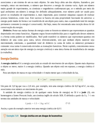 associamos	 a	 um	 sistema	 de	 um	 ou	 mais	 objetos.	 Se	 uma	 força	 afeta	 um	 dos	 objetos,	 fazendo-o,	 por
exemplo,	 entrar	 em	 movimento,	 o	 número	 que	 descreve	 a	 energia	 do	 sistema	 varia.	 Após	 um	 número
muito	grande	de	experimentos,	os	cientistas	e	engenheiros	confirmaram	que,	se	o	método	por	meio	do
qual	 atribuímos	 um	 número	 à	 energia	 for	 definido	 adequadamente,	 esse	 número	 pode	 ser	 usado	 para
prever	os	resultados	de	experimentos	e,	mais	importante,	para	construir	máquinas	capazes	de	realizar
proezas	fantásticas,	como	voar.	Este	sucesso	se	baseia	em	uma	propriedade	fascinante	do	universo:	a
energia	pode	mudar	de	forma	e	ser	transferida	de	um	objeto	para	outro,	mas	a	quantidade	total	de	energia
permanece	constante	(a	energia	é	conservada).	Até	hoje,	nunca	foi	encontrada	uma	exceção	dessa	lei	de
conservação	da	energia.
Dinheiro.	Pense	nas	muitas	formas	de	energia	como	se	fossem	os	números	que	representam	as	quantias
depositadas	em	contas	bancárias.	Algumas	regras	foram	estabelecidas	para	o	significado	desses	números
e	a	forma	como	podem	ser	modificados.	V
ocê	pode	transferir	os	números	que	representam	quantias	em
dinheiro	 de	 uma	 conta	 para	 outra,	 talvez	 eletronicamente,	 sem	 que	 nenhum	 objeto	 material	 seja
movimentado;	 entretanto,	 a	 quantidade	 total	 de	 dinheiro	 (a	 soma	 de	 todos	 os	 números)	 permanece
constante:	essa	soma	é	conservada	em	todas	as	transações	bancárias.	Neste	capítulo,	concentramos	nossa
atenção	em	um	único	tipo	de	energia	(a	energia	cinética)	e	uma	única	forma	de	transferência	de	energia
(o	trabalho).
Energia	Cinética
A	energia	cinética	K	é	a	energia	associada	ao	estado	de	movimento	de	um	objeto.	Quanto	mais	depressa
o	objeto	se	move,	maior	é	a	energia	cinética.	Quando	um	objeto	está	em	repouso,	a	energia	cinética	é
nula.
Para	um	objeto	de	massa	m	cuja	velocidade	v	é	muito	menor	que	a	velocidade	da	luz,
Um	pato	de	3,0	kg	que	voa	a	2,0	m/s,	por	exemplo,	tem	uma	energia	cinética	de	6,0	kg·m2
/s2
,	ou	seja,
associamos	esse	número	ao	movimento	do	pato.
A	 unidade	 de	 energia	 cinética	 (e	 de	 qualquer	 outra	 forma	 de	 energia)	 no	 SI	 é	 o	 joule	 (J),	 em
homenagem	a	James	Prescott	Joule,	um	cientista	inglês	do	século	XIX.	É	definida	a	partir	da	Eq.	7-1	em
termos	das	unidades	de	massa	e	velocidade:
Assim,	o	pato	do	exemplo	anterior	tem	uma	energia	cinética	de	6,0	J.
	Exemplo	7.01 	Energia	cinética	em	um	choque	de	locomotivas
 