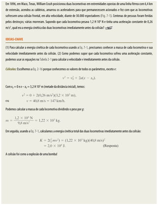 Em	1896,	em	Waco,	Texas,	William	Crush	posicionou	duas	locomotivas	em	extremidades	opostas	de	uma	linha	férrea	com	6,4	km
de	extensão,	acendeu	as	caldeiras,	amarrou	os	aceleradores	para	que	permanecessem	acionados	e	fez	com	que	as	locomotivas
sofressem	uma	colisão	frontal,	em	alta	velocidade,	diante	de	30.000	espectadores	(Fig.	7-1).	Centenas	de	pessoas	foram	feridas
pelos	destroços;	várias	morreram.	Supondo	que	cada	locomotiva	pesava	1,2	H	106
	N	e	tinha	uma	aceleração	constante	de	0,26
m/s2
,	qual	era	a	energia	cinética	das	duas	locomotivas	imediatamente	antes	da	colisão?	
IDEIAS-CHAVE
(1)	Para	calcular	a	energia	cinética	de	cada	locomotiva	usando	a	Eq.	7-1,	precisamos	conhecer	a	massa	de	cada	locomotiva	e	sua
velocidade	imediatamente	antes	da	colisão.	(2)	Como	podemos	supor	que	cada	locomotiva	sofreu	uma	aceleração	constante,
podemos	usar	as	equações	na	Tabela	2-1	para	calcular	a	velocidade	v	imediatamente	antes	da	colisão.
Cálculos:	Escolhemos	a	Eq.	2-16	porque	conhecemos	os	valores	de	todos	os	parâmetros,	exceto	v:
Com	v0	=	0	e	x	–	x0	=	3,2	H	103
	m	(metade	da	distância	inicial),	temos:
Podemos	calcular	a	massa	de	cada	locomotiva	dividindo	o	peso	por	g:
Em	seguida,	usando	a	Eq.	7-1,	calculamos	a	energia	cinética	total	das	duas	locomotivas	imediatamente	antes	da	colisão:
A	colisão	foi	como	a	explosão	de	uma	bomba!
 