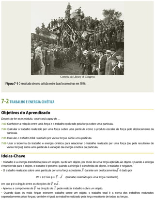 Cortesta	da	Library	of	Congress
Figura	7-1	O	resultado	de	uma	colisão	entre	duas	locomotivas	em	1896.
7-2	TRABALHO	E	ENERGIA	CINÉTICA
Objetivos	do	Aprendizado
Depois	de	ler	este	módulo,	você	será	capaz	de	...
7.03	Conhecer	a	relação	entre	uma	força	e	o	trabalho	realizado	pela	força	sobre	uma	partícula.
7.04	Calcular	o	trabalho	realizado	por	uma	força	sobre	uma	partícula	como	o	produto	escalar	da	força	pelo	deslocamento	da
partícula.
7.05	Calcular	o	trabalho	total	realizado	por	várias	forças	sobre	uma	partícula.
7.06	Usar	o	teorema	do	trabalho	e	energia	cinética	para	relacionar	o	trabalho	realizado	por	uma	força	(ou	pela	resultante	de
várias	forças)	sobre	uma	partícula	à	variação	da	energia	cinética	da	partícula.
Ideias-Chave
•	Trabalho	é	a	energia	transferida	para	um	objeto,	ou	de	um	objeto,	por	meio	de	uma	força	aplicada	ao	objeto.	Quando	a	energia
é	transferida	para	o	objeto,	o	trabalho	é	positivo;	quando	a	energia	é	transferida	do	objeto,	o	trabalho	é	negativo.
•	O	trabalho	realizado	sobre	uma	partícula	por	uma	força	constante	 	durante	um	deslocamento	 	é	dado	por
W	=	Fd	cos	ϕ	=	 	·	 				(trabalho	realizado	por	uma	força	constante),
em	que	ϕ	é	o	ângulo	entre	as	direções	de	 	e	 .
•	Apenas	a	componente	de	 	na	direção	de	 	pode	realizar	trabalho	sobre	um	objeto.
•	 Quando	 duas	 ou	 mais	 forças	 exercem	 trabalho	 sobre	 um	 objeto,	 o	 trabalho	 total	 é	 a	 soma	 dos	 trabalhos	 realizados
separadamente	pelas	forças;	também	é	igual	ao	trabalho	realizado	pela	força	resultante	de	todas	as	forças.
 