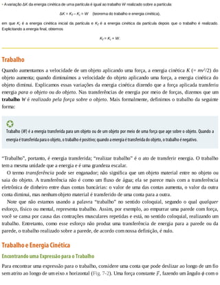 •	A	variação	ΔK	da	energia	cinética	de	uma	partícula	é	igual	ao	trabalho	W	realizado	sobre	a	partícula:
ΔK	=	Kf	–	Ki	=	W				(teorema	do	trabalho	e	energia	cinética),
em	 que	 Ki	 é	 a	 energia	 cinética	 inicial	 da	 partícula	 e	 Kf	 é	 a	 energia	 cinética	 da	 partícula	 depois	 que	 o	 trabalho	 é	 realizado.
Explicitando	a	energia	final,	obtemos
Kf	=	Ki	+	W.
Trabalho
Quando	aumentamos	a	velocidade	de	um	objeto	aplicando	uma	força,	a	energia	cinética	K	(=	mv2
/2)	do
objeto	aumenta;	quando	diminuímos	a	velocidade	do	objeto	aplicando	uma	força,	a	energia	cinética	do
objeto	diminui.	Explicamos	essas	variações	da	energia	cinética	dizendo	que	a	força	aplicada	transferiu
energia	para	o	objeto	ou	do	objeto.	Nas	transferências	de	energia	por	meio	de	forças,	dizemos	que	um
trabalho	W	é	realizado	pela	força	sobre	o	objeto.	Mais	formalmente,	definimos	o	trabalho	da	seguinte
forma:
Trabalho	(W)	é	a	energia	transferida	para	um	objeto	ou	de	um	objeto	por	meio	de	uma	força	que	age	sobre	o	objeto.	Quando	a
energia	é	transferida	para	o	objeto,	o	trabalho	é	positivo;	quando	a	energia	é	transferida	do	objeto,	o	trabalho	é	negativo.
“Trabalho”,	portanto,	é	energia	transferida;	“realizar	trabalho”	é	o	ato	de	transferir	energia.	O	trabalho
tem	a	mesma	unidade	que	a	energia	e	é	uma	grandeza	escalar.
O	termo	transferência	pode	ser	enganador;	não	significa	que	um	objeto	material	entre	no	objeto	ou
saia	do	objeto.	A	transferência	não	é	como	um	fluxo	de	água;	ela	se	parece	mais	com	a	transferência
eletrônica	de	dinheiro	entre	duas	contas	bancárias:	o	valor	de	uma	das	contas	aumenta,	o	valor	da	outra
conta	diminui,	mas	nenhum	objeto	material	é	transferido	de	uma	conta	para	a	outra.
Note	 que	 não	 estamos	 usando	 a	 palavra	 “trabalho”	 no	 sentido	 coloquial,	 segundo	 o	 qual	 qualquer
esforço,	físico	ou	mental,	representa	trabalho.	Assim,	por	exemplo,	ao	empurrar	uma	parede	com	força,
você	se	cansa	por	causa	das	contrações	musculares	repetidas	e	está,	no	sentido	coloquial,	realizando	um
trabalho.	Entretanto,	como	esse	esforço	não	produz	uma	transferência	de	energia	para	a	parede	ou	da
parede,	o	trabalho	realizado	sobre	a	parede,	de	acordo	com	nossa	definição,	é	nulo.
Trabalho	e	Energia	Cinética
Encontrando	uma	Expressão	para	o	Trabalho
Para	encontrar	uma	expressão	para	o	trabalho,	considere	uma	conta	que	pode	deslizar	ao	longo	de	um	fio
sem	atrito	ao	longo	de	um	eixo	x	horizontal	(Fig.	7-2).	Uma	força	constante	 ,	fazendo	um	ângulo	ϕ	com	o
 