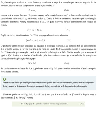 fio,	é	usada	para	acelerar	a	conta.	Podemos	relacionar	a	força	à	aceleração	por	meio	da	segunda	lei	de
Newton,	escrita	para	as	componentes	em	relação	ao	eixo	x:
em	que	m	é	a	massa	da	conta.	Enquanto	a	conta	sofre	um	deslocamento	 ,	a	força	muda	a	velocidade	da
conta	de	um	valor	inicial	 0	para	outro	valor,	 .	Como	a	força	é	constante,	sabemos	que	a	aceleração
também	é	constante.	Assim,	podemos	usar	a	Eq.	2-16	para	escrever,	para	as	componentes	em	relação	ao
eixo	x,
Explicitando	ax,	substituindo	na	Eq.	7-3	e	reagrupando	os	termos,	obtemos:
O	primeiro	termo	do	lado	esquerdo	da	equação	é	a	energia	cinética	Kf	da	conta	no	fim	do	deslocamento
d;	o	segundo	termo	é	a	energia	cinética	Ki	da	conta	no	início	do	deslocamento.	Assim,	o	lado	esquerdo	da
Eq.	7-5	nos	diz	que	a	energia	cinética	foi	alterada	pela	força,	e	o	lado	direito	nos	diz	que	a	mudança	é
igual	 a	 Fxd.	 Assim,	 o	 trabalho	 W	 realizado	 pela	 força	 sobre	 a	 conta	 (a	 transferência	 de	 energia	 em
consequência	da	aplicação	da	força)	é
Se	conhecemos	os	valores	de	Fx	e	d,	podemos	usar	a	Eq.	7-6	para	calcular	o	trabalho	W	realizado	pela
força	sobre	a	conta.
Para	calcular	o	trabalho	que	uma	força	realiza	sobre	um	objeto	quando	este	sofre	um	deslocamento,	usamos	apenas	a	componente
da	força	paralela	ao	deslocamento	do	objeto.	A	componente	da	força	perpendicular	ao	deslocamento	não	realiza	trabalho.
Como	 se	 pode	 ver	 na	 Fig.	 7-2,	 Fx	 =	 F	 cos	 ϕ,	 em	 que	 F	 é	 o	 módulo	 de	 	 e	 ϕ	 é	 o	 ângulo	 entre	 o
deslocamento	 	e	a	força	 .	Assim,
 