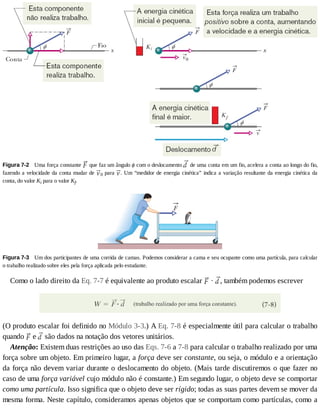 Figura	7-2 	Uma	força	constante	 	que	faz	um	ângulo	ϕ	com	o	deslocamento	 	de	uma	conta	em	um	fio,	acelera	a	conta	ao	longo	do	fio,
fazendo	a	velocidade	da	conta	mudar	de	 0	para	 .	Um	“medidor	de	energia	cinética”	indica	a	variação	resultante	da	energia	cinética	da
conta,	do	valor	Ki	para	o	valor	Kf.
Figura	7-3 	Um	dos	participantes	de	uma	corrida	de	camas.	Podemos	considerar	a	cama	e	seu	ocupante	como	uma	partícula,	para	calcular
o	trabalho	realizado	sobre	eles	pela	força	aplicada	pelo	estudante.
Como	o	lado	direito	da	Eq.	7-7	é	equivalente	ao	produto	escalar	 	·	 ,	também	podemos	escrever
(O	produto	escalar	foi	definido	no	Módulo	3-3.)	A	Eq.	7-8	é	especialmente	útil	para	calcular	o	trabalho
quando	 	e	 	são	dados	na	notação	dos	vetores	unitários.
Atenção:	Existem	duas	restrições	ao	uso	das	Eqs.	7-6	a	7-8	para	calcular	o	trabalho	realizado	por	uma
força	sobre	um	objeto.	Em	primeiro	lugar,	a	força	deve	ser	constante,	ou	seja,	o	módulo	e	a	orientação
da	força	não	devem	variar	durante	o	deslocamento	do	objeto.	(Mais	tarde	discutiremos	o	que	fazer	no
caso	de	uma	força	variável	cujo	módulo	não	é	constante.)	Em	segundo	lugar,	o	objeto	deve	se	comportar
como	uma	partícula.	Isso	significa	que	o	objeto	deve	ser	rígido;	todas	as	suas	partes	devem	se	mover	da
mesma	forma.	Neste	capítulo,	consideramos	apenas	objetos	que	se	comportam	como	partículas,	como	a
 