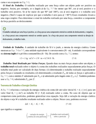 cama	e	seu	ocupante	na	Fig.	7-3.
O	 Sinal	 do	 Trabalho.	 O	 trabalho	 realizado	 por	 uma	 força	 sobre	 um	 objeto	 pode	 ser	 positivo	 ou
negativo.	 Assim,	 por	 exemplo,	 se	 o	 ângulo	 ϕ	 da	 Eq.	 7-7	 for	 menor	 que	 90°,	 cos	 ϕ	 será	 positivo	 e	 o
trabalho	 será	 positivo.	 Se	 ϕ	 for	 maior	 do	 que	 90°	 (até	 180°),	 cos	 ϕ	 será	 negativo	 e	 o	 trabalho	 será
negativo.	(V
ocê	é	capaz	de	explicar	por	que	o	trabalho	é	zero	para	ϕ	=	90°?)	Esses	resultados	levam	a
uma	regra	simples:	Para	determinar	o	sinal	do	trabalho	realizado	por	uma	força,	considere	a	componente
da	força	paralela	ao	deslocamento:
O	trabalho	realizado	por	uma	força	é	positivo,	se	a	força	possui	uma	componente	vetorial	no	sentido	do	deslocamento,	e	negativo,
se	a	força	possui	uma	componente	vetorial	no	sentido	oposto.	Se	a	força	não	possui	uma	componente	vetorial	na	direção	do
deslocamento,	o	trabalho	é	nulo.
Unidade	de	Trabalho.	A	unidade	de	trabalho	do	SI	é	o	joule,	a	mesma	da	energia	cinética.	Como
mostram	as	Eqs.	7-6	e	7-7,	uma	unidade	equivalente	é	o	newton-metro	(N	·	m).	A	unidade	correspondente
no	sistema	inglês	é	o	pé-libra	constantelibra	(ft	·	lb).	De	acordo	com	a	Eq.	7-2,	temos:
Trabalho	Total	Realizado	por	Várias	Forças.	Quando	duas	ou	mais	forças	atuam	sobre	um	objeto,	o
trabalho	total	realizado	sobre	o	objeto	é	a	soma	dos	trabalhos	realizados	separadamente	pelas	forças.	O
trabalho	total	pode	ser	calculado	de	duas	formas:	(1)	determinando	o	trabalho	realizado	separadamente
pelas	forças	e	somando	os	resultados;	(2)	determinando	a	resultante	 res	de	todas	as	forças	e	aplicando	a
Eq.	7-7,	com	o	módulo	F	substituído	por	Fres	e	ϕ	substituído	pelo	ângulo	entre	 res	e	 .	Também	podemos
usar	a	Eq.	7-8,	substituindo	 res	por	 .
Teorema	do	Trabalho	e	Energia	Cinética
A	Eq.	7-5	relaciona	a	variação	da	energia	cinética	da	conta	(de	um	valor	inicial	Ki	=	 	para	um
valor	 final	 Kf	 =	 	 mv2
)	 ao	 trabalho	 W	 (=	 Fxd)	 realizado	 sobre	 a	 conta.	 No	 caso	 de	 objetos	 que	 se
comportam	como	partículas,	podemos	generalizar	essa	equação.	Seja	ΔK	a	variação	da	energia	cinética
do	objeto	e	seja	W	o	trabalho	resultante	realizado	sobre	o	objeto.	Nesse	caso,	podemos	escrever
que	significa	o	seguinte:
 