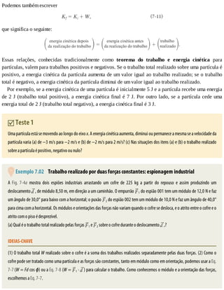 Podemos	também	escrever
que	significa	o	seguinte:
Essas	 relações,	 conhecidas	 tradicionalmente	 como	 teorema	 do	 trabalho	 e	 energia	 cinética	 para
partículas,	valem	para	trabalhos	positivos	e	negativos.	Se	o	trabalho	total	realizado	sobre	uma	partícula	é
positivo,	a	energia	cinética	da	partícula	aumenta	de	um	valor	igual	ao	trabalho	realizado;	se	o	trabalho
total	é	negativo,	a	energia	cinética	da	partícula	diminui	de	um	valor	igual	ao	trabalho	realizado.
Por	exemplo,	se	a	energia	cinética	de	uma	partícula	é	inicialmente	5	J	e	a	partícula	recebe	uma	energia
de	2	J	(trabalho	total	positivo),	a	energia	cinética	final	é	7	J.	Por	outro	lado,	se	a	partícula	cede	uma
energia	total	de	2	J	(trabalho	total	negativo),	a	energia	cinética	final	é	3	J.
	Teste	1
Uma	partícula	está	se	movendo	ao	longo	do	eixo	x.	A	energia	cinética	aumenta,	diminui	ou	permanece	a	mesma	se	a	velocidade	da
partícula	varia	(a)	de	−3	m/s	para	−2	m/s	e	(b)	de	−2	m/s	para	2	m/s?	(c)	Nas	situações	dos	itens	(a)	e	(b)	o	trabalho	realizado
sobre	a	partícula	é	positivo,	negativo	ou	nulo?
	Exemplo	7.02 	Trabalho	realizado	por	duas	forças	constantes:	espionagem	industrial
A	Fig.	7-4a	 mostra	 dois	 espiões	 industriais	 arrastando	 um	 cofre	 de	 225	 kg	 a	 partir	 do	 repouso	 e	 assim	 produzindo	 um
deslocamento	 ,	de	módulo	8,50	m,	em	direção	a	um	caminhão.	O	empurrão	 1	do	espião	001	tem	um	módulo	de	12,0	N	e	faz
um	ângulo	de	30,0°	para	baixo	com	a	horizontal;	o	puxão	 2	do	espião	002	tem	um	módulo	de	10,0	N	e	faz	um	ângulo	de	40,0°
para	cima	com	a	horizontal.	Os	módulos	e	orientações	das	forças	não	variam	quando	o	cofre	se	desloca,	e	o	atrito	entre	o	cofre	e	o
atrito	com	o	piso	é	desprezível.
(a)	Qual	é	o	trabalho	total	realizado	pelas	forças	 1	e	 2	sobre	o	cofre	durante	o	deslocamento	 ,?
IDEIAS-CHAVE
(1)	O	trabalho	total	W	realizado	sobre	o	cofre	é	a	soma	dos	trabalhos	realizados	separadamente	pelas	duas	forças.	(2)	Como	o
cofre	pode	ser	tratado	como	uma	partícula	e	as	forças	são	constantes,	tanto	em	módulo	como	em	orientação,	podemos	usar	a	Eq.
7-7	(W	=	Fd	cos	ϕ)	ou	a	Eq.	7-8	(W	=	 1	·	 )	para	calcular	o	trabalho.	Como	conhecemos	o	módulo	e	a	orientação	das	forças,
escolhemos	a	Eq.	7-7.
 