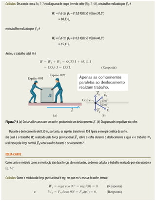Cálculos:	De	acordo	com	a	Eq.	7-7	e	o	diagrama	de	corpo	livre	do	cofre	(Fig.	7-4b),	o	trabalho	realizado	por	 1	é
W1	=	F1d	cos	ϕ1	=	(12,0	N)(8,50	m)(cos	30,0°)
=	88,33	J,																																																			
e	o	trabalho	realizado	por	 2	é
W2	=	F2d	cos	ϕ2	=	(10,0	N)(8,50	m)(cos	40,0°)
=	65,11	J.																																																			
Assim,	o	trabalho	total	W	é
Figura	7-4	(a)	Dois	espiões	arrastam	um	cofre,	produzindo	um	deslocamento	 .	(b)	Diagrama	de	corpo	livre	do	cofre.
Durante	o	deslocamento	de	8,50	m,	portanto,	os	espiões	transferem	153	J	para	a	energia	cinética	do	cofre.
(b)	Qual	é	o	trabalho	Wg	realizado	pela	força	gravitacional	 g	sobre	o	cofre	durante	o	deslocamento	e	qual	é	o	trabalho	WN
realizado	pela	força	normal	 N	sobre	o	cofre	durante	o	deslocamento?
IDEIA-CHAVE
Como	tanto	o	módulo	como	a	orientação	das	duas	forças	são	constantes,	podemos	calcular	o	trabalho	realizado	por	elas	usando	a
Eq.	7-7.
Cálculos:	Como	o	módulo	da	força	gravitacional	é	mg,	em	que	m	é	a	massa	do	cofre,	temos:
 