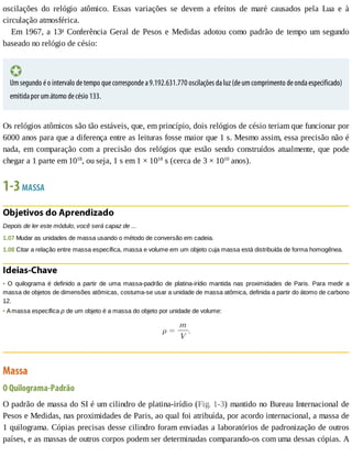 oscilações	 do	 relógio	 atômico.	 Essas	 variações	 se	 devem	 a	 efeitos	 de	 maré	 causados	 pela	 Lua	 e	 à
circulação	atmosférica.
Em	1967,	a	13a
	Conferência	Geral	de	Pesos	e	Medidas	adotou	como	padrão	de	tempo	um	segundo
baseado	no	relógio	de	césio:
Um	segundo	é	o	intervalo	de	tempo	que	corresponde	a	9.192.631.770	oscilações	da	luz	(de	um	comprimento	de	onda	especificado)
emitida	por	um	átomo	de	césio	133.
Os	relógios	atômicos	são	tão	estáveis,	que,	em	princípio,	dois	relógios	de	césio	teriam	que	funcionar	por
6000	anos	para	que	a	diferença	entre	as	leituras	fosse	maior	que	1	s.	Mesmo	assim,	essa	precisão	não	é
nada,	em	comparação	com	a	precisão	dos	relógios	que	estão	sendo	construídos	atualmente,	que	pode
chegar	a	1	parte	em	1018
,	ou	seja,	1	s	em	1	×	1018
	s	(cerca	de	3	×	1010
	anos).
1-3	MASSA
Objetivos	do	Aprendizado
Depois	de	ler	este	módulo,	você	será	capaz	de	...
1.07	Mudar	as	unidades	de	massa	usando	o	método	de	conversão	em	cadeia.
1.08	Citar	a	relação	entre	massa	específica,	massa	e	volume	em	um	objeto	cuja	massa	está	distribuída	de	forma	homogênea.
Ideias-Chave
•	O	 quilograma	 é	 definido	 a	 partir	 de	 uma	 massa-padrão	 de	 platina-irídio	 mantida	 nas	 proximidades	 de	 Paris.	 Para	 medir	 a
massa	de	objetos	de	dimensões	atômicas,	costuma-se	usar	a	unidade	de	massa	atômica,	definida	a	partir	do	átomo	de	carbono
12.
•	A	massa	específica	ρ	de	um	objeto	é	a	massa	do	objeto	por	unidade	de	volume:
Massa
O	Quilograma-Padrão
O	padrão	de	massa	do	SI	é	um	cilindro	de	platina-irídio	(Fig.	1-3)	mantido	no	Bureau	Internacional	de
Pesos	e	Medidas,	nas	proximidades	de	Paris,	ao	qual	foi	atribuída,	por	acordo	internacional,	a	massa	de
1	quilograma.	Cópias	precisas	desse	cilindro	foram	enviadas	a	laboratórios	de	padronização	de	outros
países,	e	as	massas	de	outros	corpos	podem	ser	determinadas	comparando-os	com	uma	dessas	cópias.	A
 
