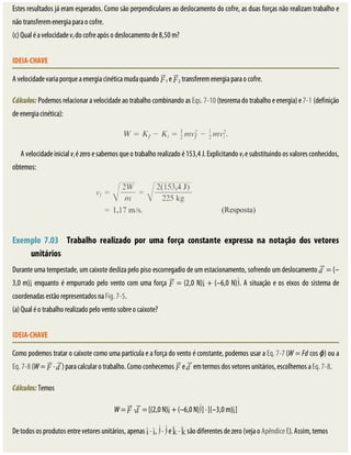 Estes	resultados	já	eram	esperados.	Como	são	perpendiculares	ao	deslocamento	do	cofre,	as	duas	forças	não	realizam	trabalho	e
não	transferem	energia	para	o	cofre.
(c)	Qual	é	a	velocidade	vf	do	cofre	após	o	deslocamento	de	8,50	m?
IDEIA-CHAVE
A	velocidade	varia	porque	a	energia	cinética	muda	quando	 1	e	 2	transferem	energia	para	o	cofre.
Cálculos:	Podemos	relacionar	a	velocidade	ao	trabalho	combinando	as	Eqs.	7-10	(teorema	do	trabalho	e	energia)	e	7-1	(definição
de	energia	cinética):
A	velocidade	inicial	vi	é	zero	e	sabemos	que	o	trabalho	realizado	é	153,4	J.	Explicitando	vf	e	substituindo	os	valores	conhecidos,
obtemos:
	
Exemplo	 7.03 	 Trabalho	 realizado	 por	 uma	 força	 constante	 expressa	 na	 notação	 dos	 vetores
unitários
Durante	uma	tempestade,	um	caixote	desliza	pelo	piso	escorregadio	de	um	estacionamento,	sofrendo	um	deslocamento	 	=	(–
3,0	m) 	enquanto	é	empurrado	pelo	vento	com	uma	força	 	=	(2,0	N) 	+	(–6,0	N) .	A	situação	e	os	eixos	do	sistema	de
coordenadas	estão	representados	na	Fig.	7-5.
(a)	Qual	é	o	trabalho	realizado	pelo	vento	sobre	o	caixote?
IDEIA-CHAVE
Como	podemos	tratar	o	caixote	como	uma	partícula	e	a	força	do	vento	é	constante,	podemos	usar	a	Eq.	7-7	(W	=	Fd	cos	ϕ)	ou	a
Eq.	7-8	(W	=	 	·	 )	para	calcular	o	trabalho.	Como	conhecemos	 	e	 	em	termos	dos	vetores	unitários,	escolhemos	a	Eq.	7-8.
Cálculos:	Temos
W	=	 	· 	=	[(2,0	N) 	+	(–6,0	N) ]	·	[(–3,0	m) ]
De	todos	os	produtos	entre	vetores	unitários,	apenas	 	·	 ,	 	·	 	e	 	·	 	são	diferentes	de	zero	(veja	o	Apêndice	E).	Assim,	temos
 
