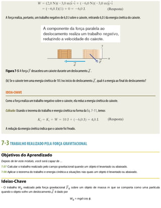 A	força	realiza,	portanto,	um	trabalho	negativo	de	6,0	J	sobre	o	caixote,	retirando	6,0	J	da	energia	cinética	do	caixote.
Figura	7-5	A	força	 	desacelera	um	caixote	durante	um	deslocamento	 .
(b)	Se	o	caixote	tem	uma	energia	cinética	de	10	J	no	início	do	deslocamento	 ,	qual	é	a	energia	ao	final	do	deslocamento?
IDEIA-CHAVE
Como	a	força	realiza	um	trabalho	negativo	sobre	o	caixote,	ela	reduz	a	energia	cinética	do	caixote.
Cálculo:	Usando	o	teorema	do	trabalho	e	energia	cinética	na	forma	da	Eq.	7-11,	temos
A	redução	da	energia	cinética	indica	que	o	caixote	foi	freado.
7-3	TRABALHO	REALIZADO	PELA	FORÇA	GRAVITACIONAL
Objetivos	do	Aprendizado
Depois	de	ler	este	módulo,	você	será	capaz	de	...
7.07	Calcular	o	trabalho	realizado	pelo	campo	gravitacional	quando	um	objeto	é	levantado	ou	abaixado.
7.08	Aplicar	o	teorema	do	trabalho	e	energia	cinética	a	situações	nas	quais	um	objeto	é	levantado	ou	abaixado.
Ideias-Chave
•	O	trabalho	Wg	realizado	pela	força	gravitacional	 g	 sobre	 um	 objeto	 de	 massa	 m	 que	 se	 comporta	 como	 uma	 partícula
quando	o	objeto	sofre	um	deslocamento	 	é	dado	por
Wg	=	mgd	cos	ϕ,
 