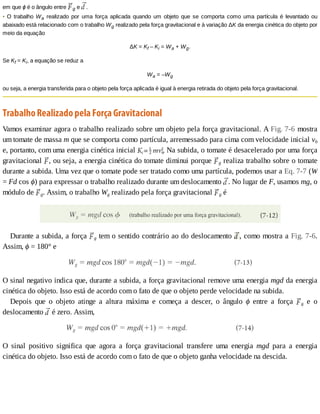 em	que	ϕ	é	o	ângulo	entre	 g	e	 .
•	O	trabalho	Wa	 realizado	 por	 uma	 força	 aplicada	 quando	 um	 objeto	 que	 se	 comporta	 como	 uma	 partícula	 é	 levantado	 ou
abaixado	está	relacionado	com	o	trabalho	Wg	realizado	pela	força	gravitacional	e	à	variação	ΔK	da	energia	cinética	do	objeto	por
meio	da	equação
ΔK	=	Kf	–	Ki	=	Wa	+	Wg.
Se	Kf	=	Ki,	a	equação	se	reduz	a
Wa	=	–Wg
ou	seja,	a	energia	transferida	para	o	objeto	pela	força	aplicada	é	igual	à	energia	retirada	do	objeto	pela	força	gravitacional.
Trabalho	Realizado	pela	Força	Gravitacional
Vamos	examinar	agora	o	trabalho	realizado	sobre	um	objeto	pela	força	gravitacional.	A	Fig.	7-6	mostra
um	tomate	de	massa	m	que	se	comporta	como	partícula,	arremessado	para	cima	com	velocidade	inicial	v0
e,	portanto,	com	uma	energia	cinética	inicial	 	Na	subida,	o	tomate	é	desacelerado	por	uma	força
gravitacional	 ,	ou	seja,	a	energia	cinética	do	tomate	diminui	porque	 g	realiza	trabalho	sobre	o	tomate
durante	a	subida.	Uma	vez	que	o	tomate	pode	ser	tratado	como	uma	partícula,	podemos	usar	a	Eq.	7-7	(W
=	Fd	cos	ϕ)	para	expressar	o	trabalho	realizado	durante	um	deslocamento	 .	No	lugar	de	F,	usamos	mg,	o
módulo	de	 g.	Assim,	o	trabalho	Wg	realizado	pela	força	gravitacional	 g	é
Durante	a	subida,	a	força	 g	tem	o	sentido	contrário	ao	do	deslocamento	 ,	como	mostra	a	Fig.	7-6.
Assim,	ϕ	=	180°	e
O	sinal	negativo	indica	que,	durante	a	subida,	a	força	gravitacional	remove	uma	energia	mgd	da	energia
cinética	do	objeto.	Isso	está	de	acordo	com	o	fato	de	que	o	objeto	perde	velocidade	na	subida.
Depois	 que	 o	 objeto	 atinge	 a	 altura	 máxima	 e	 começa	 a	 descer,	 o	 ângulo	 ϕ	 entre	 a	 força	 g	 e	 o
deslocamento	 	é	zero.	Assim,
O	 sinal	 positivo	 significa	 que	 agora	 a	 força	 gravitacional	 transfere	 uma	 energia	 mgd	 para	 a	 energia
cinética	do	objeto.	Isso	está	de	acordo	com	o	fato	de	que	o	objeto	ganha	velocidade	na	descida.
 