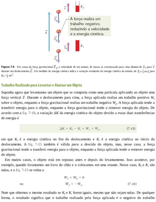 Figura	7-6 	Por	causa	da	força	gravitacional	 g,	a	velocidade	de	um	tomate,	de	massa	m,	arremessado	para	cima	diminui	de	 0	para	
durante	um	deslocamento	 .	Um	medidor	de	energia	cinética	indica	a	variação	resultante	da	energia	cinética	do	tomate,	de	 	para
Kf	=	 	mv2
.
Trabalho	Realizado	para	Levantar	e	Abaixar	um	Objeto
Suponha	agora	que	levantamos	um	objeto	que	se	comporta	como	uma	partícula	aplicando	ao	objeto	uma
força	vertical	 .	Durante	o	deslocamento	para	cima,	a	força	aplicada	realiza	um	trabalho	positivo	Wa
sobre	o	objeto,	enquanto	a	força	gravitacional	realiza	um	trabalho	negativo	Wg.	A	força	aplicada	tende	a
transferir	energia	para	o	objeto,	enquanto	a	força	gravitacional	tende	a	remover	energia	do	objeto.	De
acordo	com	a	Eq.	7-10,	a	variação	ΔK	da	energia	cinética	do	objeto	devido	a	essas	duas	transferências
de	energia	é
em	 que	 Kf	 é	 a	 energia	 cinética	 no	 fim	 do	 deslocamento	 e	 Ki	 é	 a	 energia	 cinética	 no	 início	 do
deslocamento.	 A	 Eq.	 7-15	 também	 é	 válida	 para	 a	 descida	 do	 objeto,	 mas,	 nesse	 caso,	 a	 força
gravitacional	tende	a	transferir	energia	para	o	objeto,	enquanto	a	força	aplicada	tende	a	remover	energia
do	objeto.
Em	 muitos	 casos,	 o	 objeto	 está	 em	 repouso	 antes	 e	 depois	 do	 levantamento.	 Isso	 acontece,	 por
exemplo,	quando	levantamos	um	livro	do	chão	e	o	colocamos	em	uma	estante.	Nesse	caso,	Kf	e	Ki	são
nulas,	e	a	Eq.	7-15	se	reduz	a
Note	que	obtemos	o	mesmo	resultado	se	Kf	e	Ki	forem	iguais,	mesmo	que	não	sejam	nulas.	De	qualquer
forma,	 o	 resultado	 significa	 que	 o	 trabalho	 realizado	 pela	 força	 aplicada	 é	 o	 negativo	 do	 trabalho
 