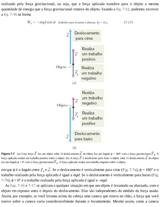 realizado	 pela	 força	 gravitacional,	 ou	 seja,	 que	 a	 força	 aplicada	 transfere	 para	 o	 objeto	 a	 mesma
quantidade	de	energia	que	a	força	gravitacional	remove	do	objeto.	Usando	a	Eq.	7-12,	podemos	escrever
a	Eq.	7-16	na	forma
Figura	7-7 	(a)	Uma	força	 	faz	um	objeto	subir.	O	deslocamento	 	do	objeto	faz	um	ângulo	ϕ	=	180°	com	a	força	gravitacional	 g.	A
força	aplicada	realiza	um	trabalho	positivo	sobre	o	objeto.	(b)	A	força	 	é	insuficiente	para	fazer	o	objeto	subir.	O	deslocamento	 	do	objeto
faz	um	ângulo	ϕ	=	0°	com	a	força	gravitacional	 g.	A	força	aplicada	realiza	um	trabalho	negativo	sobre	o	objeto.
em	que	ϕ	é	o	ângulo	entre	 g	e	 .	Se	o	deslocamento	é	verticalmente	para	cima	(Fig.	7-7a),	ϕ	=	180°	e	o
trabalho	realizado	pela	força	aplicada	é	igual	a	mgd.	Se	o	deslocamento	é	verticalmente	para	baixo	(Fig.
7-7b),	ϕ	=	0°	e	o	trabalho	realizado	pela	força	aplicada	é	igual	a	–mgd.
As	Eqs.	7-16	e	7-17	se	aplicam	a	qualquer	situação	em	que	um	objeto	é	levantado	ou	abaixado,	com	o
objeto	em	repouso	antes	e	depois	do	deslocamento.	Elas	são	independentes	do	módulo	da	força	usada.
Assim,	por	exemplo,	se	você	levanta	acima	da	cabeça	uma	caneca	que	estava	no	chão,	a	força	que	você
exerce	sobre	a	caneca	varia	consideravelmente	durante	o	levantamento.	Mesmo	assim,	como	a	caneca
 