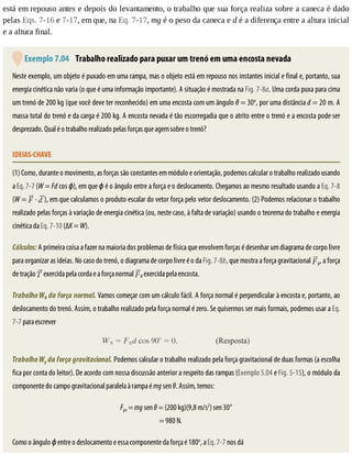 está	em	repouso	antes	e	depois	do	levantamento,	o	trabalho	que	sua	força	realiza	sobre	a	caneca	é	dado
pelas	Eqs.	7-16	e	7-17,	em	que,	na	Eq.	7-17,	mg	é	o	peso	da	caneca	e	d	é	a	diferença	entre	a	altura	inicial
e	a	altura	final.
	Exemplo	7.04 	Trabalho	realizado	para	puxar	um	trenó	em	uma	encosta	nevada
Neste	exemplo,	um	objeto	é	puxado	em	uma	rampa,	mas	o	objeto	está	em	repouso	nos	instantes	inicial	e	final	e,	portanto,	sua
energia	cinética	não	varia	(o	que	é	uma	informação	importante).	A	situação	é	mostrada	na	Fig.	7-8a.	Uma	corda	puxa	para	cima
um	trenó	de	200	kg	(que	você	deve	ter	reconhecido)	em	uma	encosta	com	um	ângulo	θ	=	30o
,	por	uma	distância	d	=	20	m.	A
massa	total	do	trenó	e	da	carga	é	200	kg.	A	encosta	nevada	é	tão	escorregadia	que	o	atrito	entre	o	trenó	e	a	encosta	pode	ser
desprezado.	Qual	é	o	trabalho	realizado	pelas	forças	que	agem	sobre	o	trenó?
IDEIAS-CHAVE
(1)	Como,	durante	o	movimento,	as	forças	são	constantes	em	módulo	e	orientação,	podemos	calcular	o	trabalho	realizado	usando
a	Eq.	7-7	(W	=	Fd	cos	ϕ),	em	que	ϕ	é	o	ângulo	entre	a	força	e	o	deslocamento.	Chegamos	ao	mesmo	resultado	usando	a	Eq.	7-8
(W	=	 	·	 ),	em	que	calculamos	o	produto	escalar	do	vetor	força	pelo	vetor	deslocamento.	(2)	Podemos	relacionar	o	trabalho
realizado	pelas	forças	à	variação	de	energia	cinética	(ou,	neste	caso,	à	falta	de	variação)	usando	o	teorema	do	trabalho	e	energia
cinética	da	Eq.	7-10	(ΔK	=	W).
Cálculos:	A	primeira	coisa	a	fazer	na	maioria	dos	problemas	de	física	que	envolvem	forças	é	desenhar	um	diagrama	de	corpo	livre
para	organizar	as	ideias.	No	caso	do	trenó,	o	diagrama	de	corpo	livre	é	o	da	Fig.	7-8b,	que	mostra	a	força	gravitacional	 g,	a	força
de	tração	 	exercida	pela	corda	e	a	força	normal	 N	exercida	pela	encosta.
Trabalho	WN	da	força	normal.	Vamos	começar	com	um	cálculo	fácil.	A	força	normal	é	perpendicular	à	encosta	e,	portanto,	ao
deslocamento	do	trenó.	Assim,	o	trabalho	realizado	pela	força	normal	é	zero.	Se	quisermos	ser	mais	formais,	podemos	usar	a	Eq.
7-7	para	escrever
Trabalho	Wg	da	força	gravitacional.	Podemos	calcular	o	trabalho	realizado	pela	força	gravitacional	de	duas	formas	(a	escolha
fica	por	conta	do	leitor).	De	acordo	com	nossa	discussão	anterior	a	respeito	das	rampas	(Exemplo	5.04	e	Fig.	5-15),	o	módulo	da
componente	do	campo	gravitacional	paralela	à	rampa	é	mg	sen	θ.	Assim,	temos:
Fgx	=	mg	sen	θ	=	(200	kg)(9,8	m/s2
)	sen	30°
=	980	N.									
Como	o	ângulo	ϕ	entre	o	deslocamento	e	essa	componente	da	força	é	180o
,	a	Eq.	7-7	nos	dá
 