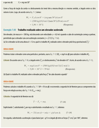 o	que	nos	dá																	FT	=	mg	sen	30°
Como	a	força	de	tração	da	corda	e	o	deslocamento	do	trenó	têm	a	mesma	direção	e	o	mesmo	sentido,	o	ângulo	entre	os	dois
vetores	é	zero.	Logo,	de	acordo	com	a	Eq.	7-7,	temos:
Exemplo	7.05 	Trabalho	realizado	sobre	um	elevador	acelerado
Um	elevador,	de	massa	m	=	500	kg,	está	descendo	com	velocidade	vi	=	4,0	m/s	quando	o	cabo	de	sustentação	começa	a	patinar,
permitindo	que	o	elevador	caia	com	aceleração	constante	 	=	 /5	(Fig.	7-9a).
(a)	Se	o	elevador	cai	de	uma	altura	d	=	12	m,	qual	é	o	trabalho	Wg	realizado	sobre	o	elevador	pela	força	gravitacional	 g?
IDEIA-CHAVE
Podemos	tratar	o	elevador	como	uma	partícula	e,	portanto,	usar	a	Eq.	7-12	(Wg	=	mgd	cos	ϕ)	para	calcular	o	trabalho	Wg.
Cálculo:	De	acordo	com	a	Fig.	7-9b,	o	ângulo	entre	 g	e	o	deslocamento	 	do	elevador	é	0°.	Assim,	de	acordo	com	a	Eq.	7-12,
(b)	Qual	é	o	trabalho	WT	realizado	sobre	o	elevador	pela	força	 	do	cabo	durante	a	queda?
IDEIA-CHAVE
Podemos	calcular	o	trabalho	WT	usando	a	Eq.	7-7	(W	=	Fd	cos	ϕ)	e	escrevendo	a	segunda	lei	de	Newton	para	as	componentes	das
forças	em	relação	ao	eixo	y	da	Fig.	7-9b	(Fres,y	=	may).
Cálculos:	A	segunda	lei	de	Newton	nos	dá
Explicitando	T,	substituindo	Fg	por	mg	e	substituindo	o	resultado	na	Eq.	7-7,	obtemos
Em	seguida,	substituindo	a	aceleração	a	(para	baixo)	por	–g/5	e	o	ângulo	ϕ	entre	as	forças	 	e	m 	por	180°,	obtemos
 