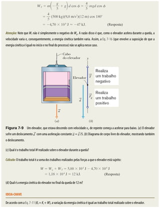 Atenção:	Note	que	WT	não	é	simplesmente	o	negativo	de	Wg.	A	razão	disso	é	que,	como	o	elevador	acelera	durante	a	queda,	a
velocidade	varia	e,	consequentemente,	a	energia	cinética	também	varia.	Assim,	a	Eq.	7-16	(que	envolve	a	suposição	de	que	a
energia	cinética	é	igual	no	início	e	no	final	do	processo)	não	se	aplica	nesse	caso.
Figura	7-9 	Um	elevador,	que	estava	descendo	com	velocidade	vi,	de	repente	começa	a	acelerar	para	baixo.	(a)	O	elevador
sofre	um	deslocamento	 	com	uma	aceleração	constante	 	=	 /5.	(b)	Diagrama	de	corpo	livre	do	elevador,	mostrando	também
o	deslocamento.
(c)	Qual	é	o	trabalho	total	W	realizado	sobre	o	elevador	durante	a	queda?
Cálculo:	O	trabalho	total	é	a	soma	dos	trabalhos	realizados	pelas	forças	a	que	o	elevador	está	sujeito:
(d)	Qual	é	a	energia	cinética	do	elevador	no	final	da	queda	de	12	m?
IDEIA-CHAVE
De	acordo	com	a	Eq.	7-11	(Kf	=	Ki	+	W),	a	variação	da	energia	cinética	é	igual	ao	trabalho	total	realizado	sobre	o	elevador.
 