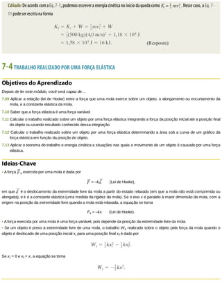 Cálculo:	De	acordo	com	a	Eq.	7-1,	podemos	escrever	a	energia	cinética	no	início	da	queda	como	 	Nesse	caso,	a	Eq.	7-
11	pode	ser	escrita	na	forma
7-4	TRABALHO	REALIZADO	POR	UMA	FORÇA	ELÁSTICA
Objetivos	do	Aprendizado
Depois	de	ler	este	módulo,	você	será	capaz	de	...
7.09	Aplicar	a	relação	(lei	de	Hooke)	entre	a	força	que	uma	mola	exerce	sobre	um	objeto,	o	alongamento	ou	encurtamento	da
mola,	e	a	constante	elástica	da	mola.
7.10	Saber	que	a	força	elástica	é	uma	força	variável.
7.11	Calcular	o	trabalho	realizado	sobre	um	objeto	por	uma	força	elástica	integrando	a	força	da	posição	inicial	até	a	posição	final
do	objeto	ou	usando	resultado	conhecido	dessa	integração.
7.12	Calcular	o	trabalho	realizado	sobre	um	objeto	por	uma	força	elástica	determinando	a	área	sob	a	curva	de	um	gráfico	da
força	elástica	em	função	da	posição	do	objeto.
7.13	Aplicar	o	teorema	do	trabalho	e	energia	cinética	a	situações	nas	quais	o	movimento	de	um	objeto	é	causado	por	uma	força
elástica.
Ideias-Chave
•	A	força	 s	exercida	por	uma	mola	é	dada	por
	=	–k 							(Lei	de	Hooke),
em	que	 	é	o	deslocamento	da	extremidade	livre	da	mola	a	partir	do	estado	relaxado	(em	que	a	mola	não	está	comprimida	ou
alongada),	e	k	é	a	constante	elástica	(uma	medida	da	rigidez	da	mola).	Se	o	eixo	x	é	paralelo	à	maior	dimensão	da	mola,	com	a
origem	na	posição	da	extremidade	livre	quando	a	mola	está	relaxada,	a	equação	se	torna
Fx	=	–kx							(Lei	de	Hooke).
•	A	força	exercida	por	uma	mola	é	uma	força	variável,	pois	depende	da	posição	da	extremidade	livre	da	mola.
•	Se	um	objeto	é	preso	à	extremidade	livre	de	uma	mola,	o	trabalho	Ws	realizado	sobre	o	objeto	pela	força	da	mola	quando	o
objeto	é	deslocado	de	uma	posição	inicial	xi	para	uma	posição	final	xf	é	dado	por
Se	xi	=	0	e	xf	=	x,	a	equação	se	torna
 
