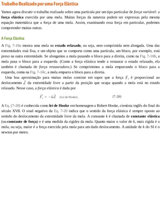 Trabalho	Realizado	por	uma	Força	Elástica
Vamos	agora	discutir	o	trabalho	realizado	sobre	uma	partícula	por	um	tipo	particular	de	força	variável:	a
força	 elástica	 exercida	 por	 uma	 mola.	 Muitas	 forças	 da	 natureza	 podem	 ser	 expressas	 pela	 mesma
equação	matemática	que	a	força	de	uma	mola.	Assim,	examinando	essa	força	em	particular,	podemos
compreender	muitas	outras.
A	Força	Elástica
A	Fig.	7-10a	mostra	uma	mola	no	estado	relaxado,	ou	seja,	nem	comprimida	nem	alongada.	Uma	das
extremidades	está	fixa,	e	um	objeto	que	se	comporta	como	uma	partícula,	um	bloco,	por	exemplo,	está
preso	na	outra	extremidade.	Se	alongamos	a	mola	puxando	o	bloco	para	a	direita,	como	na	Fig.	7-10b,	a
mola	 puxa	 o	 bloco	 para	 a	 esquerda.	 (Como	 a	 força	 elástica	 tende	 a	 restaurar	 o	 estado	 relaxado,	 ela
também	 é	 chamada	 de	 força	 restauradora.)	 Se	 comprimimos	 a	 mola	 empurrando	 o	 bloco	 para	 a
esquerda,	como	na	Fig.	7-10c,	a	mola	empurra	o	bloco	para	a	direita.
Uma	 boa	 aproximação	 para	 muitas	 molas	 consiste	 em	 supor	 que	 a	 força	 s	 é	 proporcional	 ao
deslocamento	 	 da	 extremidade	 livre	 a	 partir	 da	 posição	 que	 ocupa	 quando	 a	 mola	 está	 no	 estado
relaxado.	Nesse	caso,	a	força	elástica	é	dada	por
A	Eq.	(7-20)	é	conhecida	como	lei	de	Hooke	em	homenagem	a	Robert	Hooke,	cientista	inglês	do	final	do
século	XVII.	O	sinal	negativo	da	Eq.	7-20	indica	que	o	sentido	da	força	elástica	é	sempre	oposto	ao
sentido	do	deslocamento	da	extremidade	livre	da	mola.	A	constante	k	é	chamada	de	constante	elástica
(ou	constante	de	força)	e	é	uma	medida	da	rigidez	da	mola.	Quanto	maior	o	valor	de	k,	mais	rígida	é	a
mola,	ou	seja,	maior	é	a	força	exercida	pela	mola	para	um	dado	deslocamento.	A	unidade	de	k	do	SI	é	o
newton	por	metro.
 