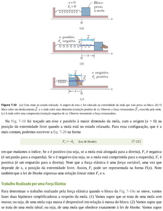 Figura	7-10 	(a)	Uma	mola	no	estado	relaxado.	A	origem	do	eixo	x	foi	colocada	na	extremidade	da	mola	que	está	presa	ao	bloco.	(b)	 O
bloco	sofre	um	deslocamento	 ,	e	a	mola	sofre	uma	distensão	(variação	positiva	de	x).	Observe	a	força	restauradora	 s	exercida	pela	mola.
(c)	A	mola	sofre	uma	compressão	(variação	negativa	de	x).	Observe	novamente	a	força	restauradora.
Na	 Fig.	 7-10	 foi	 traçado	 um	 eixo	 x	 paralelo	 à	 maior	 dimensão	 da	 mola,	 com	 a	 origem	 (x	 =	 0)	 na
posição	da	extremidade	livre	quando	a	mola	está	no	estado	relaxado.	Para	essa	configuração,	que	é	a
mais	comum,	podemos	escrever	a	Eq.	7-20	na	forma
em	que	mudamos	o	índice.	Se	x	é	positivo	(ou	seja,	se	a	mola	está	alongada	para	a	direita),	Fx	é	negativa
(é	um	puxão	para	a	esquerda).	Se	x	é	negativo	(ou	seja,	se	a	mola	está	comprimida	para	a	esquerda),	Fx	é
positiva	(é	um	empurrão	para	a	direita).	Note	que	a	força	elástica	é	uma	força	variável,	uma	vez	que
depende	 de	 x,	 a	 posição	 da	 extremidade	 livre.	 Assim,	 Fx	 pode	 ser	 representada	 na	 forma	 F(x).	 Note
também	que	a	lei	de	Hooke	expressa	uma	relação	linear	entre	Fx	e	x.
Trabalho	Realizado	por	uma	Força	Elástica
Para	determinar	o	trabalho	realizado	pela	força	elástica	quando	o	bloco	da	Fig.	7-10a	se	move,	vamos
fazer	duas	hipóteses	simplificadoras	a	respeito	da	mola.	(1)	Vamos	supor	que	se	trata	de	uma	mola	sem
massa;	ou	seja,	de	uma	mola	cuja	massa	é	desprezível	em	relação	à	massa	do	bloco.	(2)	Vamos	supor	que
se	trata	de	uma	mola	ideal;	ou	seja,	de	uma	mola	que	obedece	exatamente	à	lei	de	Hooke.	Vamos	supor
 