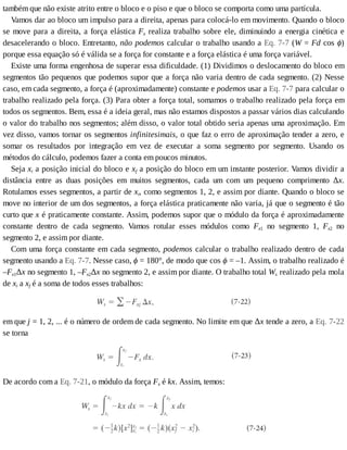 também	que	não	existe	atrito	entre	o	bloco	e	o	piso	e	que	o	bloco	se	comporta	como	uma	partícula.
Vamos	dar	ao	bloco	um	impulso	para	a	direita,	apenas	para	colocá-lo	em	movimento.	Quando	o	bloco
se	move	para	a	direita,	a	força	elástica	Fx	realiza	trabalho	sobre	ele,	diminuindo	a	energia	cinética	e
desacelerando	o	bloco.	Entretanto,	não	podemos	calcular	o	trabalho	usando	a	Eq.	7-7	(W	=	Fd	cos	ϕ)
porque	essa	equação	só	é	válida	se	a	força	for	constante	e	a	força	elástica	é	uma	força	variável.
Existe	uma	forma	engenhosa	de	superar	essa	dificuldade.	(1)	Dividimos	o	deslocamento	do	bloco	em
segmentos	tão	pequenos	que	podemos	supor	que	a	força	não	varia	dentro	de	cada	segmento.	(2)	Nesse
caso,	em	cada	segmento,	a	força	é	(aproximadamente)	constante	e	podemos	usar	a	Eq.	7-7	para	calcular	o
trabalho	realizado	pela	força.	(3)	Para	obter	a	força	total,	somamos	o	trabalho	realizado	pela	força	em
todos	os	segmentos.	Bem,	essa	é	a	ideia	geral,	mas	não	estamos	dispostos	a	passar	vários	dias	calculando
o	valor	do	trabalho	nos	segmentos;	além	disso,	o	valor	total	obtido	seria	apenas	uma	aproximação.	Em
vez	disso,	vamos	tornar	os	segmentos	infinitesimais,	o	que	faz	o	erro	de	aproximação	tender	a	zero,	e
somar	 os	 resultados	 por	 integração	 em	 vez	 de	 executar	 a	 soma	 segmento	 por	 segmento.	 Usando	 os
métodos	do	cálculo,	podemos	fazer	a	conta	em	poucos	minutos.
Seja	xi	a	posição	inicial	do	bloco	e	xf	a	posição	do	bloco	em	um	instante	posterior.	Vamos	dividir	a
distância	 entre	 as	 duas	 posições	 em	 muitos	 segmentos,	 cada	 um	 com	 um	 pequeno	 comprimento	 Δx.
Rotulamos	esses	segmentos,	a	partir	de	xi,	como	segmentos	1,	2,	e	assim	por	diante.	Quando	o	bloco	se
move	no	interior	de	um	dos	segmentos,	a	força	elástica	praticamente	não	varia,	já	que	o	segmento	é	tão
curto	que	x	é	praticamente	constante.	Assim,	podemos	supor	que	o	módulo	da	força	é	aproximadamente
constante	 dentro	 de	 cada	 segmento.	 Vamos	 rotular	 esses	 módulos	 como	 Fx1	 no	 segmento	 1,	 Fx2	 no
segmento	2,	e	assim	por	diante.
Com	uma	força	constante	em	cada	segmento,	podemos	calcular	o	trabalho	realizado	dentro	de	cada
segmento	usando	a	Eq.	7-7.	Nesse	caso,	ϕ	=	180°,	de	modo	que	cos	ϕ	=	–1.	Assim,	o	trabalho	realizado	é
–Fx1Δx	no	segmento	1,	–Fx2Δx	no	segmento	2,	e	assim	por	diante.	O	trabalho	total	Ws	realizado	pela	mola
de	xi	a	xf	é	a	soma	de	todos	esses	trabalhos:
em	que	j	=	1,	2,	...	é	o	número	de	ordem	de	cada	segmento.	No	limite	em	que	Δx	tende	a	zero,	a	Eq.	7-22
se	torna
De	acordo	com	a	Eq.	7-21,	o	módulo	da	força	Fx	é	kx.	Assim,	temos:
 
