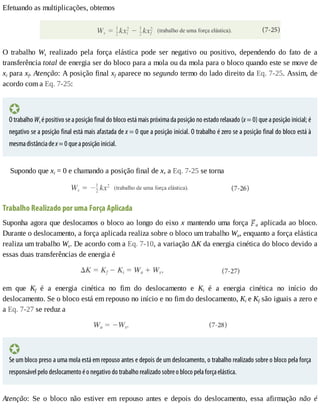 Efetuando	as	multiplicações,	obtemos
O	 trabalho	 Ws	 realizado	 pela	 força	 elástica	 pode	 ser	 negativo	 ou	 positivo,	 dependendo	 do	 fato	 de	 a
transferência	total	de	energia	ser	do	bloco	para	a	mola	ou	da	mola	para	o	bloco	quando	este	se	move	de
xi	para	xf.	Atenção:	A	posição	final	xf	aparece	no	segundo	termo	do	lado	direito	da	Eq.	7-25.	Assim,	de
acordo	com	a	Eq.	7-25:
O	trabalho	Ws	é	positivo	se	a	posição	final	do	bloco	está	mais	próxima	da	posição	no	estado	relaxado	(x	=	0)	que	a	posição	inicial;	é
negativo	se	a	posição	final	está	mais	afastada	de	x	=	0	que	a	posição	inicial.	O	trabalho	é	zero	se	a	posição	final	do	bloco	está	à
mesma	distância	de	x	=	0	que	a	posição	inicial.
Supondo	que	xi	=	0	e	chamando	a	posição	final	de	x,	a	Eq.	7-25	se	torna
Trabalho	Realizado	por	uma	Força	Aplicada
Suponha	agora	que	deslocamos	o	bloco	ao	longo	do	eixo	x	mantendo	uma	força	 a	aplicada	ao	bloco.
Durante	o	deslocamento,	a	força	aplicada	realiza	sobre	o	bloco	um	trabalho	Wa,	enquanto	a	força	elástica
realiza	um	trabalho	Ws.	De	acordo	com	a	Eq.	7-10,	a	variação	ΔK	da	energia	cinética	do	bloco	devido	a
essas	duas	transferências	de	energia	é
em	 que	 Kf	 é	 a	 energia	 cinética	 no	 fim	 do	 deslocamento	 e	 Ki	 é	 a	 energia	 cinética	 no	 início	 do
deslocamento.	Se	o	bloco	está	em	repouso	no	início	e	no	fim	do	deslocamento,	Ki	e	Kf	são	iguais	a	zero	e
a	Eq.	7-27	se	reduz	a
Se	um	bloco	preso	a	uma	mola	está	em	repouso	antes	e	depois	de	um	deslocamento,	o	trabalho	realizado	sobre	o	bloco	pela	força
responsável	pelo	deslocamento	é	o	negativo	do	trabalho	realizado	sobre	o	bloco	pela	força	elástica.
Atenção:	 Se	 o	 bloco	 não	 estiver	 em	 repouso	 antes	 e	 depois	 do	 deslocamento,	 essa	 afirmação	 não	 é
 