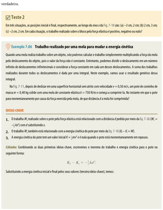 1.
2.
3.
verdadeira.
	Teste	2
Em	três	situações,	as	posições	inicial	e	final,	respectivamente,	ao	longo	do	eixo	x	da	Fig.	7-10	são:	(a)	–3	cm,	2	cm;	(b)	2	cm,	3	cm;
(c)	–2	cm,	2	cm.	Em	cada	situação,	o	trabalho	realizado	sobre	o	bloco	pela	força	elástica	é	positivo,	negativo	ou	nulo?
	Exemplo	7.06 	Trabalho	realizado	por	uma	mola	para	mudar	a	energia	cinética
Quando	uma	mola	realiza	trabalho	sobre	um	objeto,	não	podemos	calcular	o	trabalho	simplesmente	multiplicando	a	força	da	mola
pelo	deslocamento	do	objeto,	pois	o	valor	da	força	não	é	constante.	Entretanto,	podemos	dividir	o	deslocamento	em	um	número
infinito	de	deslocamentos	infinitesimais	e	considerar	a	força	constante	em	cada	um	desses	deslocamentos.	A	soma	dos	trabalhos
realizados	durante	todos	os	deslocamentos	é	dada	por	uma	integral.	Neste	exemplo,	vamos	usar	o	resultado	genérico	dessa
integral.
Na	Fig.	7-11,	depois	de	deslizar	em	uma	superfície	horizontal	sem	atrito	com	velocidade	v	=	0,50	m/s,	um	pote	de	cominho	de
massa	m	=	0,40	kg	colide	com	uma	mola	de	constante	elástica	k	=	750	N/m	e	começa	a	comprimi-la.	No	instante	em	que	o	pote
para	momentaneamente	por	causa	da	força	exercida	pela	mola,	de	que	distância	d	a	mola	foi	comprimida?
IDEIAS-CHAVE
O	trabalho	Ws	realizado	sobre	o	pote	pela	força	elástica	está	relacionado	com	a	distância	d	pedida	por	meio	da	Eq.	7-26	(Ws	=
– 	kx2
)	com	d	substituindo	x.
O	trabalho	Ws	também	está	relacionado	com	a	energia	cinética	do	pote	por	meio	da	Eq.	7-10	(Kf	–	Ki	=	W).
A	energia	cinética	do	pote	tem	um	valor	inicial	K	=	 mv2
	e	é	nula	quando	o	pote	está	momentaneamente	em	repouso.
Cálculos:	Combinando	as	duas	primeiras	ideias-chave,	escrevemos	o	teorema	do	trabalho	e	energia	cinética	para	o	pote	na
seguinte	forma:
Substituindo	a	energia	cinética	inicial	e	final	pelos	seus	valores	(terceira	ideia-chave),	temos:
 