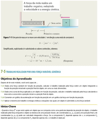 Figura	7-11	Um	pote	de	massa	m	se	move	com	velocidade	 	em	direção	a	uma	mola	de	constante	k.
Simplificando,	explicitando	d	e	substituindo	os	valores	conhecidos,	obtemos:
7-5	TRABALHO	REALIZADO	POR	UMA	FORÇA	VARIÁVEL	GENÉRICA
Objetivos	do	Aprendizado
Depois	de	ler	este	módulo,	você	será	capaz	de	...
7.14	 Dada	 uma	 força	 variável	 em	 função	 da	 posição,	 calcular	 o	 trabalho	 realizado	 pela	 força	 sobre	 um	 objeto	 integrando	 a
função	da	posição	inicial	até	a	posição	final	do	objeto,	em	uma	ou	mais	dimensões.
7.15	Dada	uma	curva	da	força	aplicada	a	um	objeto	em	função	da	posição,	calcular	o	trabalho	realizado	pela	força	calculando	a
área	sob	a	curva	entre	a	posição	inicial	e	a	posição	final	do	objeto.
7.16	Converter	um	gráfico	da	aceleração	em	função	da	posição	em	um	gráfico	da	força	em	função	da	posição.
7.17	Aplicar	o	teorema	do	trabalho	e	energia	cinética	a	situações	nas	quais	um	objeto	é	submetido	a	uma	força	variável.
Ideias-Chave
•	Quando	a	força	 	a	que	está	sujeito	um	objeto	que	se	comporta	como	uma	partícula	depende	da	posição	do	objeto,	o	trabalho
realizado	pela	força	enquanto	o	objeto	se	desloca	de	uma	posição	inicial	ri	de	coordenadas	(xi,	yi,	zi)	para	uma	posição	final	rf	de
coordenadas	(xf,	yf,	zf)	pode	ser	calculado	integrando	a	força.	Se	a	componente	Fx	depende	apenas	de	x,	a	componente	Fy
depende	apenas	de	y	e	a	componente	Fz	depende	apenas	de	z,	o	trabalho	é	dado	por
 