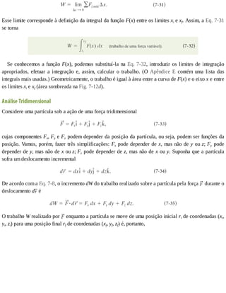 Esse	limite	corresponde	à	definição	da	integral	da	função	F(x)	entre	os	limites	xi	e	xf.	Assim,	a	Eq.	7-31
se	torna
Se	conhecemos	a	função	F(x),	podemos	substituí-la	na	Eq.	7-32,	introduzir	os	limites	de	integração
apropriados,	 efetuar	 a	 integração	 e,	 assim,	 calcular	 o	 trabalho.	 (O	 Apêndice	 E	 contém	 uma	 lista	 das
integrais	mais	usadas.)	Geometricamente,	o	trabalho	é	igual	à	área	entre	a	curva	de	F(x)	e	o	eixo	x	e	entre
os	limites	xi	e	xf	(área	sombreada	na	Fig.	7-12d).
Análise	Tridimensional
Considere	uma	partícula	sob	a	ação	de	uma	força	tridimensional
cujas	componentes	Fx,	Fy	e	Fz	podem	depender	da	posição	da	partícula,	ou	seja,	podem	ser	funções	da
posição.	Vamos,	porém,	fazer	três	simplificações:	Fx	pode	depender	de	x,	mas	não	de	y	ou	z;	Fy	 pode
depender	de	y,	mas	não	de	x	ou	z;	Fz	pode	depender	de	z,	mas	não	de	x	ou	y.	Suponha	que	a	partícula
sofra	um	deslocamento	incremental
De	acordo	com	a	Eq.	7-8,	o	incremento	dW	do	trabalho	realizado	sobre	a	partícula	pela	força	 	durante	o
deslocamento	d 	é
O	trabalho	W	realizado	por	 	enquanto	a	partícula	se	move	de	uma	posição	inicial	ri	de	coordenadas	(xi,
yi,	zi)	para	uma	posição	final	rf	de	coordenadas	(xf,	yf,	zf)	é,	portanto,
 