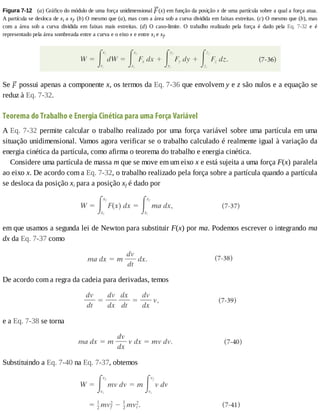 Figura	7-12 	(a)	Gráfico	do	módulo	de	uma	força	unidimensional	 (x)	em	função	da	posição	x	de	uma	partícula	sobre	a	qual	a	força	atua.
A	partícula	se	desloca	de	xi	a	xf.	(b)	O	mesmo	que	(a),	mas	com	a	área	sob	a	curva	dividida	em	faixas	estreitas.	(c)	O	mesmo	que	(b),	mas
com	 a	 área	 sob	 a	 curva	 dividida	 em	 faixas	 mais	 estreitas.	 (d)	 O	 caso-limite.	 O	 trabalho	 realizado	 pela	 força	 é	 dado	 pela	 Eq.	 7-32	 e	 é
representado	pela	área	sombreada	entre	a	curva	e	o	eixo	x	e	entre	xi	e	xf.
Se	 	possui	apenas	a	componente	x,	os	termos	da	Eq.	7-36	que	envolvem	y	e	z	são	nulos	e	a	equação	se
reduz	à	Eq.	7-32.
Teorema	do	Trabalho	e	Energia	Cinética	para	uma	Força	Variável
A	Eq.	7-32	permite	calcular	o	trabalho	realizado	por	uma	força	variável	sobre	uma	partícula	em	uma
situação	unidimensional.	Vamos	agora	verificar	se	o	trabalho	calculado	é	realmente	igual	à	variação	da
energia	cinética	da	partícula,	como	afirma	o	teorema	do	trabalho	e	energia	cinética.
Considere	uma	partícula	de	massa	m	que	se	move	em	um	eixo	x	e	está	sujeita	a	uma	força	F(x)	paralela
ao	eixo	x.	De	acordo	com	a	Eq.	7-32,	o	trabalho	realizado	pela	força	sobre	a	partícula	quando	a	partícula
se	desloca	da	posição	xi	para	a	posição	xf	é	dado	por
em	que	usamos	a	segunda	lei	de	Newton	para	substituir	F(x)	por	ma.	Podemos	escrever	o	integrando	ma
dx	da	Eq.	7-37	como
De	acordo	com	a	regra	da	cadeia	para	derivadas,	temos
e	a	Eq.	7-38	se	torna
Substituindo	a	Eq.	7-40	na	Eq.	7-37,	obtemos
 