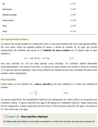 Uva 3	×	10–3
Grão	de	poeira 		7	×	10–10
Molécula	de	penicilina 		5	×	10–17
Átomo	de	urânio 		4	×	10–25
Próton 		2	×	10–27
Elétron 		9	×	10–31
Um	Segundo	Padrão	de	Massa
As	massas	dos	átomos	podem	ser	comparadas	entre	si	mais	precisamente	que	com	o	quilograma-padrão.
Por	 essa	 razão,	 temos	 um	 segundo	 padrão	 de	 massa,	 o	 átomo	 de	 carbono	 12,	 ao	 qual,	 por	 acordo
internacional,	foi	atribuída	uma	massa	de	12	unidades	de	massa	atômica	(u).	A	relação	entre	as	duas
unidades	é
com	 uma	 incerteza	 de	 ±10	 nas	 duas	 últimas	 casas	 decimais.	 Os	 cientistas	 podem	 determinar
experimentalmente,	com	razoável	precisão,	as	massas	de	outros	átomos	em	relação	à	massa	do	carbono
12.	O	que	nos	falta	no	momento	é	uma	forma	confiável	de	estender	tal	precisão	a	unidades	de	massa	mais
comuns,	como	o	quilograma.
Massa	Específica
Como	vamos	ver	no	Capítulo	14,	a	massa	específica	ρ	 de	 uma	 substância	 é	 a	 massa	 por	 unidade	 de
volume:
As	massas	específicas	são	normalmente	expressas	em	quilogramas	por	metro	cúbico	ou	em	gramas	por
centímetro	cúbico.	A	massa	específica	da	água	(1,00	grama	por	centímetro	cúbico)	é	muito	usada	para
fins	de	comparação.	A	massa	específica	da	neve	fresca	é	10%	da	massa	específica	da	água;	a	da	platina	é
21	vezes	maior	que	a	da	água.
	Exemplo	1.02 	Massa	específica	e	liquefação
Um	objeto	pesado	pode	afundar	no	solo	durante	um	terremoto	se	o	tremor	fizer	com	que	o	solo	passe	por	um	processo	de
 