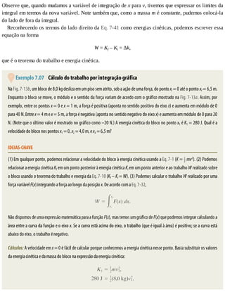 Observe	que,	quando	mudamos	a	variável	de	integração	de	x	para	v,	tivemos	que	expressar	os	limites	da
integral	em	termos	da	nova	variável.	Note	também	que,	como	a	massa	m	é	constante,	pudemos	colocá-la
do	lado	de	fora	da	integral.
Reconhecendo	os	termos	do	lado	direito	da	Eq.	7-41	como	energias	cinéticas,	podemos	escrever	essa
equação	na	forma
W	=	Kf	–	Ki	=	Δk,
que	é	o	teorema	do	trabalho	e	energia	cinética.
	Exemplo	7.07 	Cálculo	do	trabalho	por	integração	gráfica
Na	Fig.	7-13b,	um	bloco	de	8,0	kg	desliza	em	um	piso	sem	atrito,	sob	a	ação	de	uma	força,	do	ponto	xi	=	0	até	o	ponto	xf	=	6,5	m.
Enquanto	o	bloco	se	move,	o	módulo	e	o	sentido	da	força	variam	de	acordo	com	o	gráfico	mostrado	na	Fig.	7-13a.	Assim,	por
exemplo,	entre	os	pontos	x	=	0	e	x	=	1	m,	a	força	é	positiva	(aponta	no	sentido	positivo	do	eixo	x)	e	aumenta	em	módulo	de	0
para	40	N.	Entre	x	=	4	m	e	x	=	5	m,	a	força	é	negativa	(aponta	no	sentido	negativo	do	eixo	x)	e	aumenta	em	módulo	de	0	para	20
N.	(Note	que	o	último	valor	é	mostrado	no	gráfico	como	–20	N.)	A	energia	cinética	do	bloco	no	ponto	x1	é	K1	=	280	J.	Qual	é	a
velocidade	do	bloco	nos	pontos	x1	=	0,	x2	=	4,0	m,	e	x3	=	6,5	m?
IDEIAS-CHAVE
(1)	Em	qualquer	ponto,	podemos	relacionar	a	velocidade	do	bloco	à	energia	cinética	usando	a	Eq.	7-1	(K	=	 	mv2
).	(2)	Podemos
relacionar	a	energia	cinética	Kf	em	um	ponto	posterior	à	energia	cinética	Ki	em	um	ponto	anterior	e	ao	trabalho	W	realizado	sobre
o	bloco	usando	o	teorema	do	trabalho	e	energia	da	Eq.	7-10	(Kf	–	Ki	=	W).	(3)	Podemos	calcular	o	trabalho	W	realizado	por	uma
força	variável	F(x)	integrando	a	força	ao	longo	da	posição	x.	De	acordo	com	a	Eq.	7-32,
Não	dispomos	de	uma	expressão	matemática	para	a	função	F(x),	mas	temos	um	gráfico	de	F(x)	que	podemos	integrar	calculando	a
área	entre	a	curva	da	função	e	o	eixo	x.	Se	a	curva	está	acima	do	eixo,	o	trabalho	(que	é	igual	à	área)	é	positivo;	se	a	curva	está
abaixo	do	eixo,	o	trabalho	é	negativo.
Cálculos:	A	velocidade	em	x	=	0	é	fácil	de	calcular	porque	conhecemos	a	energia	cinética	nesse	ponto.	Basta	substituir	os	valores
da	energia	cinética	e	da	massa	do	bloco	na	expressão	da	energia	cinética:
 