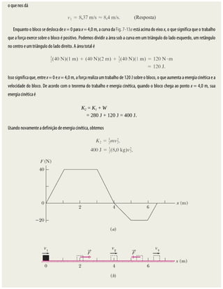 o	que	nos	dá
Enquanto	o	bloco	se	desloca	de	x	=	0	para	x	=	4,0	m,	a	curva	da	Fig.	7-13a	está	acima	do	eixo	x,	o	que	significa	que	o	trabalho
que	a	força	exerce	sobre	o	bloco	é	positivo.	Podemos	dividir	a	área	sob	a	curva	em	um	triângulo	do	lado	esquerdo,	um	retângulo
no	centro	e	um	triângulo	do	lado	direito.	A	área	total	é
Isso	significa	que,	entre	x	=	0	e	x	=	4,0	m,	a	força	realiza	um	trabalho	de	120	J	sobre	o	bloco,	o	que	aumenta	a	energia	cinética	e	a
velocidade	do	bloco.	De	acordo	com	o	teorema	do	trabalho	e	energia	cinética,	quando	o	bloco	chega	ao	ponto	x	=	4,0	m,	sua
energia	cinética	é
K2	=	K1	+	W																											
=	280	J	+	120	J	=	400	J.
Usando	novamente	a	definição	de	energia	cinética,	obtemos
 