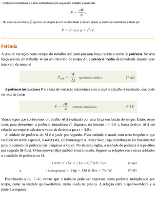 •	Potência	instantânea	é	a	taxa	instantânea	com	a	qual	um	trabalho	é	realizado:
•	No	caso	de	uma	força	 	que	faz	um	ângulo	ϕ	com	a	velocidade	 	de	um	objeto,	a	potência	instantânea	é	dada	por
Potência
A	taxa	de	variação	com	o	tempo	do	trabalho	realizado	por	uma	força	recebe	o	nome	de	potência.	Se	uma
força	realiza	um	trabalho	W	em	um	intervalo	de	tempo	Δt,	a	potência	média	desenvolvida	durante	esse
intervalo	de	tempo	é
A	potência	instantânea	P	é	a	taxa	de	variação	instantânea	com	a	qual	o	trabalho	é	realizado,	que	pode
ser	escrita	como
Vamos	supor	que	conhecemos	o	trabalho	W(t)	realizado	por	uma	força	em	função	do	tempo.	Então,	nesse
caso,	para	determinar	a	potência	instantânea	P,	digamos,	no	instante	t	=	3,0	s,	basta	derivar	W(t)	 em
relação	ao	tempo	e	calcular	o	valor	da	derivada	para	t	=	3,0	s.
A	unidade	de	potência	do	SI	é	o	joule	por	segundo.	Essa	unidade	é	usada	com	tanta	frequência	que
recebeu	um	nome	especial,	o	watt	(W),	em	homenagem	a	James	Watt,	cuja	contribuição	foi	fundamental
para	o	aumento	da	potência	das	máquinas	a	vapor.	No	sistema	inglês,	a	unidade	de	potência	é	o	pé-libra
por	segundo	(ft·lb/s).	O	horsepower	(hp)	também	é	muito	usado.	Seguem	as	relações	entre	essas	unidades
e	a	unidade	de	potência	no	SI.
Examinando	 a	 Eq.	 7-42,	 vemos	 que	 o	 trabalho	 pode	 ser	 expresso	 como	 potência	 multiplicada	 por
tempo,	como	na	unidade	quilowatt-hora,	muito	usada	na	prática.	A	relação	entre	o	quilowatt-hora	e	o
joule	é	a	seguinte:
 