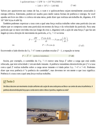 Talvez	por	aparecerem	nas	contas	de	luz,	o	watt	e	o	quilowatt-hora	sejam	normalmente	associados	à
energia	elétrica.	Entretanto,	podem	ser	usados	para	medir	outras	formas	de	potência	e	energia.	Se	você
apanha	um	livro	no	chão	e	o	coloca	em	uma	mesa,	pode	dizer	que	realizou	um	trabalho	de,	digamos,	4	H
10–6
	kW·h	(ou	4	mW·h).
Também	podemos	expressar	a	taxa	com	a	qual	uma	força	realiza	trabalho	sobre	uma	partícula	(ou	um
objeto	que	se	comporta	como	uma	partícula)	em	termos	da	força	e	da	velocidade	da	partícula.	Para	uma
partícula	que	se	move	em	linha	reta	(ao	longo	do	eixo	x,	digamos)	sob	a	ação	de	uma	força	 	que	faz	um
ângulo	ϕ	com	a	direção	de	movimento	da	partícula,	a	Eq.	7-43	se	torna
Escrevendo	o	lado	direito	da	Eq.	7-47	como	o	produto	escalar	 	·	 ,	a	equação	se	torna
Assim,	 por	 exemplo,	 o	 caminhão	 da	 Fig.	 7-14	 exerce	 uma	 força	 	 sobre	 a	 carga	 que	 está	 sendo
rebocada,	que	tem	velocidade	 	em	um	dado	instante.	A	potência	instantânea	desenvolvida	por	 	é	a	taxa
com	a	qual	 	realiza	trabalho	sobre	a	carga	nesse	instante	e	é	dada	pelas	Eqs.	7-47	e	7-48.	 Podemos
dizer	que	essa	potência	é	“a	potência	do	caminhão”,	mas	devemos	ter	em	mente	o	que	isso	significa:
Potência	é	a	taxa	com	a	qual	uma	força	realiza	trabalho.
	Teste	3
Um	bloco	descreve	um	movimento	circular	uniforme	sob	a	ação	de	uma	corda	presa	ao	bloco	e	ao	centro	de	uma	circunferência.	A
potência	desenvolvida	pela	força	que	a	corda	exerce	sobre	o	bloco	é	positiva,	negativa	ou	nula?
 