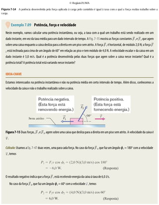 ©	Reglain/ZUMA
Figura	7-14 	A	potência	desenvolvida	pela	força	aplicada	à	carga	pelo	caminhão	é	igual	à	taxa	com	a	qual	a	força	realiza	trabalho	sobre	a
carga.
	Exemplo	7.09 	Potência,	força	e	velocidade
Neste	exemplo,	vamos	calcular	uma	potência	instantânea,	ou	seja,	a	taxa	com	a	qual	um	trabalho	está	sendo	realizado	em	um
dado	instante,	em	vez	da	taxa	média	para	um	dado	intervalo	de	tempo.	A	Fig.	7-15	mostra	as	forças	constantes	 1	e	 2	que	agem
sobre	uma	caixa	enquanto	a	caixa	desliza	para	a	direita	em	um	piso	sem	atrito.	A	força	 1	é	horizontal,	de	módulo	2,0	N;	a	força	
2	está	inclinada	para	cima	de	um	ângulo	de	60°	em	relação	ao	piso	e	tem	módulo	de	4,0	N.	A	velocidade	escalar	v	da	caixa	em	um
dado	instante	é	3,0	m/s.	Qual	é	a	potência	desenvolvida	pelas	duas	forças	que	agem	sobre	a	caixa	nesse	instante?	Qual	é	a
potência	total?	A	potência	total	está	variando	nesse	instante?
IDEIA-CHAVE
Estamos	interessados	na	potência	instantânea	e	não	na	potência	média	em	certo	intervalo	de	tempo.	Além	disso,	conhecemos	a
velocidade	da	caixa	e	não	o	trabalho	realizado	sobre	a	caixa.
Figura	7-15	Duas	forças,	 1	e	 2,	agem	sobre	uma	caixa	que	desliza	para	a	direita	em	um	piso	sem	atrito.	A	velocidade	da	caixa	é
.
Cálculo:	Usamos	a	Eq.	7-47	duas	vezes,	uma	para	cada	força.	No	caso	da	força	 1,	que	faz	um	ângulo	ϕ1	=	180o
	com	a	velocidade	
,	temos
O	resultado	negativo	indica	que	a	força	 1	está	recebendo	energia	da	caixa	à	taxa	de	6,0	J/s.
No	caso	da	força	 2,	que	faz	um	ângulo	ϕ2	=	60o
	com	a	velocidade	 ,	temos
 