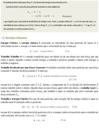 O	resultado	positivo	indica	que	a	força	 2	está	fornecendo	energia	à	caixa	à	taxa	de	6,0	J/s.
A	potência	total	é	a	soma	das	duas	potências	(incluindo	os	sinais	algébricos):
o	que	significa	que	a	taxa	total	de	transferência	de	energia	é	zero.	Assim,	a	energia	cinética	(K	=	 	mv2
)	da	caixa	não	varia,	e	a
velocidade	da	caixa	continua	a	ser	3,0	m/s.	Como	as	forças	 1	e	 2	e	a	velocidade	v	não	variam,	vemos	pela	Eq.	7-48	que	P1	e	P2
são	constantes	e	o	mesmo	acontece	com	Ptot.
	Revisão	e	Resumo
Energia	 Cinética	 A	 energia	 cinética	 K	 associada	 ao	 movimento	 de	 uma	 partícula	 de	 massa	 m	 e
velocidade	escalar	v,	em	que	v	é	muito	menor	que	a	velocidade	da	luz,	é	dada	por
Trabalho	Trabalho	W	é	a	energia	transferida	para	um	objeto	ou	de	um	objeto	por	uma	força	que	age
sobre	o	objeto.	Quando	o	objeto	recebe	energia,	o	trabalho	é	positivo;	quando	o	objeto	cede	energia,	o
trabalho	é	negativo.
Trabalho	Realizado	por	uma	Força	Constante	O	trabalho	realizado	sobre	uma	partícula	por	uma	força
constante	 	durante	um	deslocamento	 	é	dado	por
em	que	ϕ	é	o	ângulo	constante	entre	 	e	 .	Apenas	a	componente	de	 	na	direção	do	deslocamento	
realiza	trabalho	sobre	o	objeto.	Quando	duas	ou	mais	forças	agem	sobre	um	objeto,	o	trabalho	total	é	a
soma	 dos	 trabalhos	 realizados	 pelas	 forças,	 que	 também	 é	 igual	 ao	 trabalho	 que	 seria	 realizado	 pela
força	resultante	 res.
Trabalho	e	Energia	Cinética	No	caso	de	uma	partícula,	uma	variação	ΔK	da	energia	cinética	é	igual	ao
trabalho	total	W	realizado	sobre	a	partícula:
em	que	Ki	é	a	energia	cinética	inicial	da	partícula	e	Kf	é	a	energia	cinética	da	partícula	após	o	trabalho	ter
sido	realizado.	De	acordo	com	a	Eq.	7-10,	temos:
 