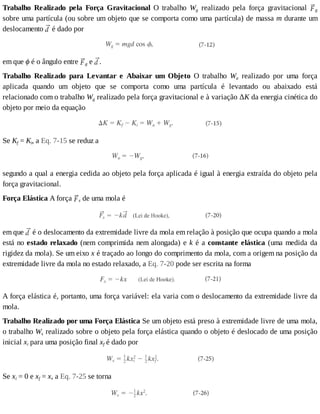 Trabalho	 Realizado	 pela	 Força	 Gravitacional	 O	 trabalho	 Wg	 realizado	 pela	 força	 gravitacional	 g
sobre	uma	partícula	(ou	sobre	um	objeto	que	se	comporta	como	uma	partícula)	de	massa	m	durante	um
deslocamento	 	é	dado	por
em	que	ϕ	é	o	ângulo	entre	 g	e	 .
Trabalho	 Realizado	 para	 Levantar	 e	 Abaixar	 um	 Objeto	 O	 trabalho	 Wa	 realizado	 por	 uma	 força
aplicada	 quando	 um	 objeto	 que	 se	 comporta	 como	 uma	 partícula	 é	 levantado	 ou	 abaixado	 está
relacionado	com	o	trabalho	Wg	realizado	pela	força	gravitacional	e	à	variação	ΔK	da	energia	cinética	do
objeto	por	meio	da	equação
Se	Kf	=	Ki,	a	Eq.	7-15	se	reduz	a
segundo	a	qual	a	energia	cedida	ao	objeto	pela	força	aplicada	é	igual	à	energia	extraída	do	objeto	pela
força	gravitacional.
Força	Elástica	A	força	 s	de	uma	mola	é
em	que	 	é	o	deslocamento	da	extremidade	livre	da	mola	em	relação	à	posição	que	ocupa	quando	a	mola
está	no	estado	relaxado	(nem	comprimida	nem	alongada)	e	k	é	a	constante	elástica	(uma	medida	da
rigidez	da	mola).	Se	um	eixo	x	é	traçado	ao	longo	do	comprimento	da	mola,	com	a	origem	na	posição	da
extremidade	livre	da	mola	no	estado	relaxado,	a	Eq.	7-20	pode	ser	escrita	na	forma
A	força	elástica	é,	portanto,	uma	força	variável:	ela	varia	com	o	deslocamento	da	extremidade	livre	da
mola.
Trabalho	Realizado	por	uma	Força	Elástica	Se	um	objeto	está	preso	à	extremidade	livre	de	uma	mola,
o	trabalho	Ws	realizado	sobre	o	objeto	pela	força	elástica	quando	o	objeto	é	deslocado	de	uma	posição
inicial	xi	para	uma	posição	final	xf	é	dado	por
Se	xi	=	0	e	xf	=	x,	a	Eq.	7-25	se	torna
 