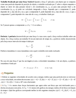 Trabalho	Realizado	por	uma	Força	Variável	Quando	a	força	 	aplicada	a	um	objeto	que	se	comporta
como	uma	partícula	depende	da	posição	do	objeto,	o	trabalho	realizado	por	 	sobre	o	objeto	enquanto	o
objeto	 se	 move	 de	 uma	 posição	 inicial	 ri	 de	 coordenadas	 (xi,	 yi,	 zi)	 para	 uma	 posição	 final	 rf	 de
coordenadas	 (xf,	 yf,	 zf)	 pode	 ser	 calculado	 integrando	 a	 força.	 Supondo	 que	 a	 componente	 Fx	 pode
depender	de	x,	mas	não	de	y	ou	z,	que	a	componente	Fy	pode	depender	de	y,	mas	não	de	x	ou	z,	e	que	a
componente	Fz	pode	depender	de	z	mas	não	de	x	ou	y,	o	trabalho	é	dado	por
Se	 	possui	apenas	a	componente	x,	a	Eq.	7-36	se	reduz	a
Potência	A	potência	desenvolvida	por	uma	força	é	a	taxa	com	a	qual	a	força	realiza	trabalho	sobre	um
objeto.	Se	a	força	realiza	um	trabalho	W	em	um	intervalo	de	tempo	Δt,	a	potência	média	desenvolvida
pela	força	nesse	intervalo	de	tempo	é	dada	por
Potência	instantânea	é	a	taxa	instantânea	com	a	qual	o	trabalho	está	sendo	realizado:
No	caso	de	uma	força	 	que	faz	um	ângulo	ϕ	com	a	velocidade	instantânea	 	de	um	objeto,	a	potência
instantânea	é	dada	por
	Perguntas
1	Ordene	as	seguintes	velocidades	de	acordo	com	a	energia	cinética	que	uma	partícula	teria	se	estivesse
a	essa	velocidade,	em	ordem	decrescente:	(a)	 	=	4 	+	3 ,	(b)	 	=	–4 	+	3 ,	(c)	 	=	3 	+	4 ,	(d)	 	=	3 	+	4
,	(e)	 	=	5 	e	(f)	v	=	5	m/s	a	30°	com	a	horizontal.
2	 A	 Fig.	 7-16a	 mostra	 duas	 forças	 horizontais	 que	 agem	 sobre	 um	 bloco	 que	 está	 deslizando	 para	 a
direita	em	um	piso	sem	atrito.	A	Fig.	7-16b	mostra	três	gráficos	da	energia	cinética	K	do	bloco	em	função
do	tempo	t.	Qual	dos	gráficos	corresponde	melhor	às	três	seguintes	situações:	(a)	F1	=	F2,	(b)	F1	>	F2,	(c)
F1	<	F2?
 