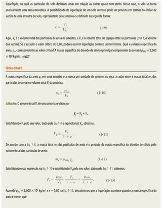 liquefação,	no	qual	as	partículas	do	solo	deslizam	umas	em	relação	às	outras	quase	sem	atrito.	Nesse	caso,	o	solo	se	torna
praticamente	uma	areia	movediça.	A	possibilidade	de	liquefação	de	um	solo	arenoso	pode	ser	prevista	em	termos	do	índice	de
vazios	de	uma	amostra	do	solo,	representado	pelo	símbolo	e	e	definido	da	seguinte	forma:
Aqui,	Vg	é	o	volume	total	das	partículas	de	areia	na	amostra,	e	Vv	é	o	volume	total	do	espaço	entre	as	partículas	(isto	é,	o	volume
dos	vazios).	Se	e	exceder	o	valor	crítico	de	0,80,	poderá	ocorrer	liquefação	durante	um	terremoto.	Qual	é	a	massa	específica	da
areia,	ρa,	correspondente	ao	valor	crítico?	A	massa	específica	do	dióxido	de	silício	(principal	componente	da	areia)	é	ρSiO2	=	2,600
×	103
	kg/m3
.	
IDEIA-CHAVE
A	massa	específica	da	areia	ρa	em	uma	amostra	é	a	massa	por	unidade	de	volume,	ou	seja,	a	razão	entre	a	massa	total	ma	das
partículas	de	areia	e	o	volume	total	Vt	da	amostra:
Cálculos:	O	volume	total	Vt	de	uma	amostra	é	dado	por
Vt	=	Vg	+	Vv.
Substituindo	Vv	pelo	seu	valor,	dado	pela	Eq.	1-9	e	explicitando	Vg,	obtemos:
De	acordo	com	a	Eq.	1-8,	a	massa	total	ma	das	partículas	de	areia	é	o	produto	da	massa	específica	do	dióxido	de	silício	pelo
volume	total	das	partículas	de	areia:
Substituindo	essa	expressão	na	Eq.	1-10	e	substituindo	Vg	pelo	seu	valor,	dado	pela	Eq.	1-11,	obtemos:
Fazendo	ρSiO2
	=	2,600	×	103
	kg/m3
	e	e	=	0,80	na	Eq.	1-13,	descobrimos	que	a	liquefação	acontece	quando	a	massa	específica	da
areia	é	menor	que
 