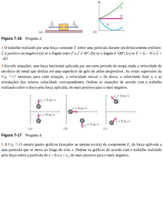 Figura	7-16 	Pergunta	2.
3	O	trabalho	realizado	por	uma	força	constante	 	sobre	uma	partícula	durante	um	deslocamento	retilíneo	
	é	positivo	ou	negativo	(a)	se	o	ângulo	entre	 	e	 	é	30°;	(b)	se	o	ângulo	é	100°;	(c)	se	 	=	2 	–	3 	e	 	=
–4 ?
4	Em	três	situações,	uma	força	horizontal	aplicada	por	um	curto	período	de	tempo	muda	a	velocidade	de
um	disco	de	metal	que	desliza	em	uma	superfície	de	gelo	de	atrito	desprezível.	As	vistas	superiores	da
Fig.	 7-17	 mostram,	 para	 cada	 situação,	 a	 velocidade	 inicial	 vi	 do	 disco,	 a	 velocidade	 final	 vf	 e	 as
orientações	 dos	 vetores	 velocidade	 correspondentes.	 Ordene	 as	 situações	 de	 acordo	 com	 o	 trabalho
realizado	sobre	o	disco	pela	força	aplicada,	do	mais	positivo	para	o	mais	negativo.
Figura	7-17 	Pergunta	4.
5	A	Fig.	7-18	mostra	quatro	gráficos	(traçados	na	mesma	escala)	da	componente	Fx	da	força	aplicada	a
uma	partícula	que	se	move	ao	longo	do	eixo	x.	Ordene	os	gráficos	de	acordo	com	o	trabalho	realizado
pela	força	sobre	a	partícula	de	x	=	0	a	x	=	x1,	do	mais	positivo	para	o	mais	negativo.
 