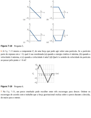 Figura	7-18 	Pergunta	5.
6	A	Fig.	7-19	mostra	a	componente	Fx	de	uma	força	que	pode	agir	sobre	uma	partícula.	Se	a	partícula
parte	do	repouso	em	x	=	0,	qual	é	sua	coordenada	(a)	quando	a	energia	cinética	é	máxima,	(b)	quando	a
velocidade	é	máxima,	e	(c)	quando	a	velocidade	é	nula?	(d)	Qual	é	o	sentido	da	velocidade	da	partícula
ao	passar	pelo	ponto	x	=	6	m?
Figura	7-19 	Pergunta	6.
7	 Na	 Fig.	 7-20,	 um	 porco	 ensebado	 pode	 escolher	 entre	 três	 escorregas	 para	 descer.	 Ordene	 os
escorregas	de	acordo	com	o	trabalho	que	a	força	gravitacional	realiza	sobre	o	porco	durante	a	descida,
do	maior	para	o	menor.
 