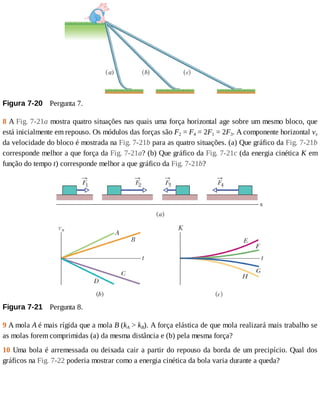 Figura	7-20 	Pergunta	7.
8	A	Fig.	7-21a	mostra	quatro	situações	nas	quais	uma	força	horizontal	age	sobre	um	mesmo	bloco,	que
está	inicialmente	em	repouso.	Os	módulos	das	forças	são	F2	=	F4	=	2F1	=	2F3.	A	componente	horizontal	vx
da	velocidade	do	bloco	é	mostrada	na	Fig.	7-21b	para	as	quatro	situações.	(a)	Que	gráfico	da	Fig.	7-21b
corresponde	melhor	a	que	força	da	Fig.	7-21a?	(b)	Que	gráfico	da	Fig.	7-21c	(da	energia	cinética	K	em
função	do	tempo	t)	corresponde	melhor	a	que	gráfico	da	Fig.	7-21b?
Figura	7-21 	Pergunta	8.
9	A	mola	A	é	mais	rígida	que	a	mola	B	(kA	>	kB).	A	força	elástica	de	que	mola	realizará	mais	trabalho	se
as	molas	forem	comprimidas	(a)	da	mesma	distância	e	(b)	pela	mesma	força?
10	Uma	bola	é	arremessada	ou	deixada	cair	a	partir	do	repouso	da	borda	de	um	precipício.	Qual	dos
gráficos	na	Fig.	7-22	poderia	mostrar	como	a	energia	cinética	da	bola	varia	durante	a	queda?
 