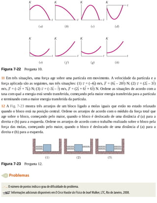 Figura	7-22 	Pergunta	10.
11	Em	três	situações,	uma	força	age	sobre	uma	partícula	em	movimento.	A	velocidade	da	partícula	e	a
força	aplicada	são	as	seguintes,	nas	três	situações:	(1)	 	=	(–4 )	m/s,	 	=	(6 	–	20 )	N;	(2)	 	=	(2 	–	3 )
m/s,	 	=	(–2 	+	7 )	N;	(3)	 	=	(–3 	–	 )	m/s,	 	=	(2 	+	6 	+	6 )	N.	Ordene	as	situações	de	acordo	com	a
taxa	com	qual	a	energia	está	sendo	transferida,	começando	pela	maior	energia	transferida	para	a	partícula
e	terminando	com	a	maior	energia	transferida	da	partícula.
12	A	Fig.	7-23	mostra	três	arranjos	de	um	bloco	ligado	a	molas	iguais	que	estão	no	estado	relaxado
quando	o	bloco	está	na	posição	central.	Ordene	os	arranjos	de	acordo	com	o	módulo	da	força	total	que
age	sobre	o	bloco,	começando	pelo	maior,	quando	o	bloco	é	deslocado	de	uma	distância	d	(a)	para	a
direita	e	(b)	para	a	esquerda.	Ordene	os	arranjos	de	acordo	com	o	trabalho	realizado	sobre	o	bloco	pela
força	 das	 molas,	 começando	 pelo	 maior,	 quando	 o	 bloco	 é	 deslocado	 de	 uma	 distância	 d	 (a)	 para	 a
direita	e	(b)	para	a	esquerda.
Figura	7-23 	Pergunta	12.
	Problemas
.	-	...	O	número	de	pontos	indica	o	grau	de	dificuldade	do	problema.
	Informações	adicionais	disponíveis	em	O	Circo	Voador	da	Física	de	Jearl	Walker,	LTC,	Rio	de	Janeiro,	2008.
 