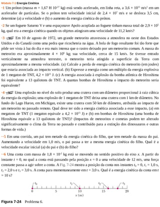 Módulo	7-1	Energia	Cinética
·1	Um	próton	(massa	m	=	1,67	H	10-27
	kg)	está	sendo	acelerado,	em	linha	reta,	a	3,6	×	1015
	m/s2
	em	um
acelerador	 de	 partículas.	 Se	 o	 próton	 tem	 velocidade	 inicial	 de	 2,4	 ×	 107
	 m/s	 e	 se	 desloca	 3,5	 cm,
determine	(a)	a	velocidade	e	(b)	o	aumento	da	energia	cinética	do	próton.
·2	Se	um	foguete	Saturno	V	e	uma	espaçonave	Apolo	acoplada	ao	foguete	tinham	massa	total	de	2,9	×	105
kg,	qual	era	a	energia	cinética	quando	os	objetos	atingiram	uma	velocidade	de	11,2	km/s?
·3	 	Em	10	de	agosto	de	1972,	um	grande	meteorito	atravessou	a	atmosfera	no	oeste	dos	Estados
Unidos	e	do	Canadá	como	uma	pedra	que	ricocheteia	na	água.	A	bola	de	fogo	resultante	foi	tão	forte	que
pôde	ser	vista	à	luz	do	dia	e	era	mais	intensa	que	o	rastro	deixado	por	um	meteorito	comum.	A	massa	do
meteorito	 era	 aproximadamente	 4	 ×	 106
	 kg;	 sua	 velocidade,	 cerca	 de	 15	 km/s.	 Se	 tivesse	 entrado
verticalmente	 na	 atmosfera	 terrestre,	 o	 meteorito	 teria	 atingido	 a	 superfície	 da	 Terra	 com
aproximadamente	a	mesma	velocidade.	(a)	Calcule	a	perda	de	energia	cinética	do	meteorito	(em	joules)
que	estaria	associada	ao	impacto	vertical.	(b)	Expresse	a	energia	como	um	múltiplo	da	energia	explosiva
de	1	megaton	de	TNT,	4,2	×	1015
	J.	(c)	A	energia	associada	à	explosão	da	bomba	atômica	de	Hiroshima
foi	equivalente	a	13	quilotons	de	TNT.	A	quantas	bombas	de	Hiroshima	o	impacto	do	meteorito	seria
equivalente?
·4	 	Uma	explosão	no	nível	do	solo	produz	uma	cratera	com	um	diâmetro	proporcional	à	raiz	cúbica
da	energia	da	explosão;	uma	explosão	de	1	megaton	de	TNT	deixa	uma	cratera	com	1	km	de	diâmetro.	No
fundo	do	Lago	Huron,	em	Michigan,	existe	uma	cratera	com	50	km	de	diâmetro,	atribuída	ao	impacto	de
um	meteorito	no	passado	remoto.	Qual	deve	ter	sido	a	energia	cinética	associada	a	esse	impacto,	(a)	em
megatons	de	TNT	(1	megaton	equivale	a	4,2	×	1015
	J)	e	(b)	em	bombas	de	Hiroshima	(uma	bomba	de
Hiroshima	 equivale	 a	 13	 quilotons	 de	 TNT)?	 (Impactos	 de	 meteoritos	 e	 cometas	 podem	 ter	 alterado
significativamente	o	clima	da	Terra	no	passado	e	contribuído	para	a	extinção	dos	dinossauros	e	outras
formas	de	vida.)
··5	Em	uma	corrida,	um	pai	tem	metade	da	energia	cinética	do	filho,	que	tem	metade	da	massa	do	pai.
Aumentando	a	velocidade	em	1,0	m/s,	o	pai	passa	a	ter	a	mesma	energia	cinética	do	filho.	Qual	é	a
velocidade	escalar	inicial	(a)	do	pai	e	(b)	do	filho?
··6	Uma	conta	com	massa	de	1,8	×	10-2
	kg	está	se	movendo	no	sentido	positivo	do	eixo	x.	A	partir	do
instante	t	=	0,	no	qual	a	conta	está	passando	pela	posição	x	=	0	a	uma	velocidade	de	12	m/s,	uma	força
constante	passa	a	agir	sobre	a	conta.	A	Fig.	7-24	mostra	a	posição	da	conta	nos	instantes	t0	=	0,	t1	=	1,0	s,
t2	=	2,0	s	e	t3	=	3,0	s.	A	conta	para	momentaneamente	em	t	=	3,0	s.	Qual	é	a	energia	cinética	da	conta	em	t
=	10	s?
Figura	7-24 	Problema	6.
 