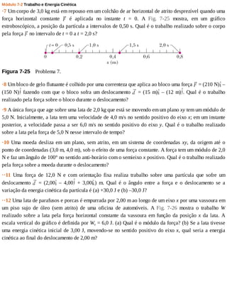 Módulo	7-2	Trabalho	e	Energia	Cinética
·7	Um	corpo	de	3,0	kg	está	em	repouso	em	um	colchão	de	ar	horizontal	de	atrito	desprezível	quando	uma
força	 horizontal	 constante	 	 é	 aplicada	 no	 instante	 t	 =	 0.	 A	 Fig.	 7-25	 mostra,	 em	 um	 gráfico
estroboscópico,	a	posição	da	partícula	a	intervalos	de	0,50	s.	Qual	é	o	trabalho	realizado	sobre	o	corpo
pela	força	 	no	intervalo	de	t	=	0	a	t	=	2,0	s?
Figura	7-25 	Problema	7.
·8	Um	bloco	de	gelo	flutuante	é	colhido	por	uma	correnteza	que	aplica	ao	bloco	uma	força	 	=	(210	N) 	–
(150	N) 	fazendo	com	que	o	bloco	sofra	um	deslocamento	 	=	(15	m) 	–	(12	m) .	Qual	é	o	trabalho
realizado	pela	força	sobre	o	bloco	durante	o	deslocamento?
·9	A	única	força	que	age	sobre	uma	lata	de	2,0	kg	que	está	se	movendo	em	um	plano	xy	tem	um	módulo	de
5,0	N.	Inicialmente,	a	lata	tem	uma	velocidade	de	4,0	m/s	no	sentido	positivo	do	eixo	x;	em	um	instante
posterior,	a	velocidade	passa	a	ser	6,0	m/s	no	sentido	positivo	do	eixo	y.	Qual	é	o	trabalho	realizado
sobre	a	lata	pela	força	de	5,0	N	nesse	intervalo	de	tempo?
·10	Uma	moeda	desliza	em	um	plano,	sem	atrito,	em	um	sistema	de	coordenadas	xy,	da	origem	até	o
ponto	de	coordenadas	(3,0	m,	4,0	m),	sob	o	efeito	de	uma	força	constante.	A	força	tem	um	módulo	de	2,0
N	e	faz	um	ângulo	de	100°	no	sentido	anti-horário	com	o	semieixo	x	positivo.	Qual	é	o	trabalho	realizado
pela	força	sobre	a	moeda	durante	o	deslocamento?
··11	 Uma	 força	 de	 12,0	 N	 e	 com	 orientação	 fixa	 realiza	 trabalho	 sobre	 uma	 partícula	 que	 sofre	 um
deslocamento	 	 =	 (2,00 	 –	 4,00 	 +	 3,00 )	 m.	 Qual	 é	 o	 ângulo	 entre	 a	 força	 e	 o	 deslocamento	 se	 a
variação	da	energia	cinética	da	partícula	é	(a)	+30,0	J	e	(b)	–30,0	J?
··12	Uma	lata	de	parafusos	e	porcas	é	empurrada	por	2,00	m	ao	longo	de	um	eixo	x	por	uma	vassoura	em
um	 piso	 sujo	 de	 óleo	 (sem	 atrito)	 de	 uma	 oficina	 de	 automóveis.	 A	 Fig.	 7-26	 mostra	 o	 trabalho	 W
realizado	sobre	a	lata	pela	força	horizontal	constante	da	vassoura	em	função	da	posição	x	 da	 lata.	 A
escala	vertical	do	gráfico	é	definida	por	Ws	=	6,0	J.	(a)	Qual	é	o	módulo	da	força?	(b)	Se	a	lata	tivesse
uma	energia	cinética	inicial	de	3,00	J,	movendo-se	no	sentido	positivo	do	eixo	x,	qual	seria	a	energia
cinética	ao	final	do	deslocamento	de	2,00	m?
 