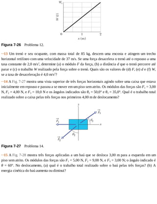 Figura	7-26 	Problema	12.
··13	 Um	 trenó	 e	 seu	 ocupante,	 com	 massa	 total	 de	 85	 kg,	 descem	 uma	 encosta	 e	 atingem	 um	 trecho
horizontal	retilíneo	com	uma	velocidade	de	37	m/s.	Se	uma	força	desacelera	o	trenó	até	o	repouso	a	uma
taxa	constante	de	2,0	m/s2
,	determine	(a)	o	módulo	F	da	força,	(b)	a	distância	d	que	o	trenó	percorre	até
parar	e	(c)	o	trabalho	W	realizado	pela	força	sobre	o	trenó.	Quais	são	os	valores	de	(d)	F,	(e)	d	e	(f)	W,
se	a	taxa	de	desaceleração	é	4,0	m/s2
?
··14	A	Fig.	7-27	mostra	uma	vista	superior	de	três	forças	horizontais	agindo	sobre	uma	caixa	que	estava
inicialmente	em	repouso	e	passou	a	se	mover	em	um	piso	sem	atrito.	Os	módulos	das	forças	são	F1	=	3,00
N,	F2	=	4,00	N,	e	F3	=	10,0	N	e	os	ângulos	indicados	são	θ2	=	50,0°	e	θ3	=	35,0°.	Qual	é	o	trabalho	total
realizado	sobre	a	caixa	pelas	três	forças	nos	primeiros	4,00	m	de	deslocamento?
Figura	7-27 	Problema	14.
··15	A	Fig.	7-28	mostra	três	forças	aplicadas	a	um	baú	que	se	desloca	3,00	m	para	a	esquerda	em	um
piso	sem	atrito.	Os	módulos	das	forças	são	F1	=	5,00	N,	F2	=	9,00	N,	e	F3	=	3,00	N;	o	ângulo	indicado	é
θ	=	60°.	No	deslocamento,	(a)	qual	é	o	trabalho	total	realizado	sobre	o	baú	pelas	três	forças?	(b)	A
energia	cinética	do	baú	aumenta	ou	diminui?
 