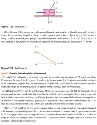 Figura	7-28 	Problema	15.
··16	Um	objeto	de	8,0	kg	está	se	movendo	no	sentido	positivo	de	um	eixo	x.	Quando	passa	pelo	ponto	x	=
0,	uma	força	constante	dirigida	ao	longo	do	eixo	passa	a	atuar	sobre	o	objeto.	A	Fig.	 7-29	 mostra	 a
energia	cinética	K	em	função	da	posição	x	quando	o	objeto	se	desloca	de	x	=	0	a	x	=	5,0	m;	K0	=	30,0	J.	A
força	continua	a	agir.	Qual	é	a	velocidade	do	objeto	no	instante	em	que	passa	pelo	ponto	x	=	–3,0	m?
Figura	7-29 	Problema	16.
Módulo	7-3	Trabalho	Realizado	pela	Força	Gravitacional
·17	Um	helicóptero	levanta	verticalmente,	por	meio	de	um	cabo,	uma	astronauta	de	72	kg	até	uma	altura
15	m	acima	da	superfície	do	oceano.	A	aceleração	da	astronauta	é	g/10.	Qual	é	o	trabalho	realizado
sobre	a	astronauta	(a)	pela	força	do	helicóptero	e	(b)	pela	força	gravitacional?	Imediatamente	antes	de	a
astronauta	chegar	ao	helicóptero,	quais	são	(c)	sua	energia	cinética	e	(d)	sua	velocidade?
·18	 	(a)	Em	1975,	o	teto	do	Velódromo	de	Montreal,	com	um	peso	de	360	kN,	foi	levantado	10	cm
para	que	pudesse	ser	centralizado.	Que	trabalho	foi	realizado	sobre	o	teto	pelas	forças	que	o	ergueram?
(b)	Em	1960,	uma	mulher	de	Tampa,	na	Flórida,	levantou	uma	das	extremidades	de	um	carro	que	havia
caído	sobre	o	filho	quando	o	macaco	quebrou.	Se	o	desespero	a	levou	a	levantar	4000	N	(cerca	de	1/4	do
peso	do	carro)	por	uma	distância	de	5,0	cm,	que	trabalho	a	mulher	realizou	sobre	o	carro?
··19	Na	Fig.	7-30,	um	bloco	de	gelo	escorrega	para	baixo	em	uma	rampa	sem	atrito	com	uma	inclinação	θ
=	50o
	enquanto	um	operário	puxa	o	bloco	(por	meio	de	uma	corda)	com	uma	força	 r	que	tem	um	módulo
de	50	N	e	aponta	para	cima	ao	longo	da	rampa.	Quando	o	bloco	desliza	uma	distância	d	=	0,50	m	ao
longo	da	rampa,	sua	energia	cinética	aumenta	80	J.	Quão	maior	seria	a	energia	cinética	se	o	bloco	não
estivesse	sendo	puxado	por	uma	corda?
 
